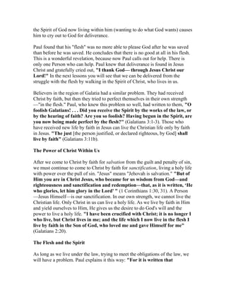 the Spirit of God now living within him (wanting to do what God wants) causes
him to cry out to God for deliverance.
Paul found that his "flesh" was no more able to please God after he was saved
than before he was saved. He concludes that there is no good at all in his flesh.
This is a wonderful revelation, because now Paul calls out for help. There is
only one Person who can help. Paul knew that deliverance is found in Jesus
Christ and gratefully cried out, "I thank God— through Jesus Christ our
Lord!" In the next lessons you will see that we can be delivered from the
struggle with the flesh by walking in the Spirit of Christ, who lives in us.
Believers in the region of Galatia had a similar problem. They had received
Christ by faith, but then they tried to perfect themselves in their own strength
—"in the flesh." Paul, who knew this problem so well, had written to them, "O
foolish Galatians! . . . Did you receive the Spirit by the works of the law, or
by the hearing of faith? Are you so foolish? Having begun in the Spirit, are
you now being made perfect by the flesh?" (Galatians 3:1-3). Those who
have received new life by faith in Jesus can live the Christian life only by faith
in Jesus. "The just [the person justified, or declared righteous, by God] shall
live by faith" (Galatians 3:11b).
The Power of Christ Within Us
After we come to Christ by faith for salvation from the guilt and penalty of sin,
we must continue to come to Christ by faith for sanctification, living a holy life
with power over the pull of sin. "Jesus" means "Jehovah is salvation." "But of
Him you are in Christ Jesus, who became for us wisdom from God—and
righteousness and sanctification and redemption—that, as it is written, ‘He
who glories, let him glory in the Lord' " (1 Corinthians 1:30, 31). A Person
—Jesus Himself—is our sanctification. In our own strength, we cannot live the
Christian life. Only Christ in us can live a holy life. As we live by faith in Him
and yield ourselves to Him, He gives us the desire to do God's will and the
power to live a holy life. "I have been crucified with Christ; it is no longer I
who live, but Christ lives in me; and the life which I now live in the flesh I
live by faith in the Son of God, who loved me and gave Himself for me"
(Galatians 2:20).
The Flesh and the Spirit
As long as we live under the law, trying to meet the obligations of the law, we
will have a problem. Paul explains it this way: "For it is written that
 