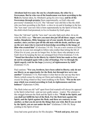 Abraham had two sons: the one by a bondwoman, the other by a
freewoman. But he who was of the bondwoman was born according to the
flesh [by human ideas, by Abraham's going his own way], and he of the
freewoman through promise [born supernaturally, as God's idea and
provision]" (Galatians 4:22,23). The "old man" (our old life) is like the child
who was born according to the flesh—a slave to sin and in bondage to the law.
The "new man" (our new life) is born supernaturally by the Spirit of God, like
the child which God promised, to live in freedom by God's grace.
Since the "old man" and the "new man" can only fight each other, let us do
what the Bible says: "But now you must also put off all these: anger, wrath,
malice, blasphemy, filthy language out of your mouth. Do not lie to one
another, since you have put off the old man with his deeds, and have put
on the new man who is renewed in knowledge according to the image of
Him who created him" (Colossians 3:8-10). You are a new creation in Christ.
If you try in your own strength to follow rules (rather than letting the life of
Christ live in you), you are no longer free. In fact, those who attempt to win
God's favor by keeping the law are estranged from Christ (Galatians 5:2-4).
"Stand fast therefore in the liberty by which Christ has made us free, and
do not be entangled again with a yoke of bondage. For we through the
Spirit eagerly wait for the hope [certainty] of righteousness by faith"
(Galatians 5:1,5).
Paul cautions: "For you, brethren, have been called to liberty; only do not
use liberty as an opportunity for the flesh, but through love serve one
another" (Galatians 5:13). Paul makes it clear that no one can say they have
liberty (which comes by relying on Christ and walking in the Spirit) as an
excuse for doing whatever they want (walking in the flesh). "Put on the new
man which was created according to God, in righteousness and true
holiness" (Ephesians 4:24b).
The flesh (what our old "self" apart from God wanted) will always be opposed
to the Spirit (what God—and our new godly nature—wants). The solution to
this struggle between the flesh and the Spirit is this: "Walk in the Spirit, and
you shall not fulfill the lust of the flesh. For the flesh lusts against the
Spirit, and the Spirit against the flesh; and these are contrary to one
another, so that you do not do the things that you wish. But if you are led
by the Spirit, you are not under the law" (Galatians 5:16b-18). Keep
yielding to the Spirit of God.
Jesus had some good advice for His disciples: "Watch and pray, lest you
 