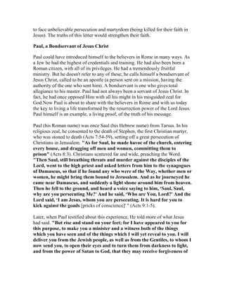 to face unbelievable persecution and martyrdom (being killed for their faith in
Jesus). The truths of this letter would strengthen their faith.
Paul, a Bondservant of Jesus Christ
Paul could have introduced himself to the believers in Rome in many ways. As
a Jew he had the highest of credentials and training. He had also been born a
Roman citizen, with all of its privileges. He had a tremendously fruitful
ministry. But he doesn't refer to any of these; he calls himself a bondservant of
Jesus Christ, called to be an apostle (a person sent on a mission, having the
authority of the one who sent him). A bondservant is one who gives total
allegiance to his master. Paul had not always been a servant of Jesus Christ. In
fact, he had once opposed Him with all his might in his misguided zeal for
God.Now Paul is about to share with the believers in Rome and with us today
the key to living a life transformed by the resurrection power of the Lord Jesus.
Paul himself is an example, a living proof, of the truth of his message.
Paul (his Roman name) was once Saul (his Hebrew name) from Tarsus. In his
religious zeal, he consented to the death of Stephen, the first Christian martyr,
who was stoned to death (Acts 7:54-59), setting off a great persecution of
Christians in Jerusalem. "As for Saul, he made havoc of the church, entering
every house, and dragging off men and women, committing them to
prison" (Acts 8:3). Christians scattered far and wide, preaching the Word.
"Then Saul, still breathing threats and murder against the disciples of the
Lord, went to the high priest and asked letters from him to the synagogues
of Damascus, so that if he found any who were of the Way, whether men or
women, he might bring them bound to Jerusalem. And as he journeyed he
came near Damascus, and suddenly a light shone around him from heaven.
Then he fell to the ground, and heard a voice saying to him, ‘Saul, Saul,
why are you persecuting Me?' And he said, ‘Who are You, Lord?' And the
Lord said, ‘I am Jesus, whom you are persecuting. It is hard for you to
kick against the goads [pricks of conscience]' " (Acts 9:1-5).
Later, when Paul testified about this experience, He told more of what Jesus
had said. "But rise and stand on your feet; for I have appeared to you for
this purpose, to make you a minister and a witness both of the things
which you have seen and of the things which I will yet reveal to you. I will
deliver you from the Jewish people, as well as from the Gentiles, to whom I
now send you, to open their eyes and to turn them from darkness to light,
and from the power of Satan to God, that they may receive forgiveness of
 