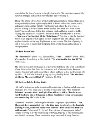 powerful as the law of gravity in the physical world. We cannot overcome it by
our own strength. But another powerful law can overcome it.
Those who are in Christ Jesus are not under condemnation, because they have
been justified (declared righteous) by faith in Jesus' sinless life, death, burial,
and resurrection on their behalf. The flesh (which obeys the law of sin) is
present as long as we live in our mortal bodies. But when we "walk in the
Spirit," having glorious fellowship with our Lord and being sensitive to His
leading, the flesh is not in control, because a more powerful law is at work
—"the law of the Spirit of life in Christ Jesus." This law is like the thrust of
power in jet engines which defies the law of gravity and lifts a huge, heavy
airplane into the air for long flights even across oceans. The law of gravity is
still in force, but it cannot pull the plane down while it is operating under a
stronger power.
Life Is in Jesus Christ
"In Him was life" (John 1:4a). Jesus told us, "I am . . . the life" (John 14:6b).
Whoever has Jesus living in him has life. "He who has the Son has life" (1
John 5:12a).
The life which is in Christ Jesus is so powerful that those who walk in the Spirit
of that life can live free from the downward pull of sin and death. Romans
chapter 8 is rich with truth about life in Christ and how to live the Christian life
by faith. Life in Christ is worth giving up every fleshly desire. "He who loses
his life for My sake will find it" (Matthew 10:39b).
Life in Jesus Is Like Living Water
Life in Christ is meant to be a continual fountain that refreshes and cleanses the
believer's life. Jesus once said to a sinful woman at a well, "But whoever
drinks of the water that I shall give him will never thirst. But the water
that I shall give him will become in him a fountain of water springing up
into everlasting life" (John 4:14).
In the Old Testament God was grieved when His people rejected Him. "For
My people have committed two evils: they have forsaken Me, the fountain
of living waters, and hewn themselves cisterns—broken cisterns that can
hold no water" (Jeremiah 2:13). Isn't this a picture of many people today?
Instead of living in a vital relationship with God, they try to find meaning and
love in their own way. These man-made ways have no life; they "hold no
 