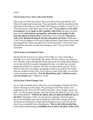 water."
Life In Jesus Is Far Above Life in the World
Those who are "born from above" have new life in Christ and identify with
Him in His death and resurrection. They can identify with His ascension to the
right hand of the Father as well. While still living in our bodies, we can live in
"heavenly places" with Christ Jesus in our spirit. "Even when we were dead
in trespasses, [God] made us alive together with Christ (by grace you have
been saved), and raised us up together, and made us sit together in the
heavenly places in Christ Jesus" (Ephesians 2:5,6). God has "blessed us
with every spiritual blessing in the heavenly places in Christ" (Ephesians
1:3b). From an airplane or the top of a high mountain, things below seem small
and insignificant. When your spirit lives "in the heavenlies" with Christ Jesus,
the problems and trials of earth seem strangely small. You see from God's
viewpoint.
Life in Jesus Is an Intimate Union
Having the life of Jesus in us, and our life in Him, is a close union like a
marriage. It is a love relationship. We receive His love, and we give Him our
love. He talks with us through His Word and reveals new things about Himself.
As we talk with Him in prayer throughout the day, we confess our sins and
needs and tell Him our concerns. We share our joys and our sorrows. We let
Him live His life in our bodies, prompting us what to say and do. Our bodies
become a temple to honor Him. Even when we wake in the night, we can have
sweet communion with Him. "For He Himself has said, ‘I will never leave
you nor forsake you' " (Hebrews 13:5b).
Life in Jesus Christ Changes You
As we walk in intimate union with Jesus, we are changed to become like Him.
God is restoring us to His image. Our growing love for Him replaces any
lingering love for self or for the world's attractions. Don't struggle against the
flesh—it will just grow stronger. Jesus has already provided you new life—the
life of God Himself. "Walk in the Spirit, and you shall not fulfill the lust of
the flesh" (Galatians 5:16b). As you actively cooperate with God's grace
(given to the humble) and walk in obedience to His Spirit, things of the flesh
are put away by His power. God's Spirit transforms you as you look into the
face of your wonderful Savior-Bridegroom. "But we all, with unveiled face
[with opened understanding], beholding as in a mirror the glory of the Lord,
 
