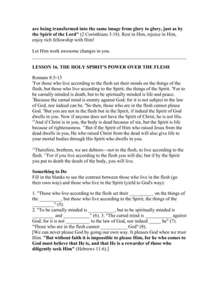 are being transformed into the same image from glory to glory, just as by
the Spirit of the Lord" (2 Corinthians 3:18). Rest in Him, rejoice in Him,
enjoy rich fellowship with Him!
Let Him work awesome changes in you.
LESSON 16. THE HOLY SPIRIT'S POWER OVER THE FLESH
Romans 8:5-13
5
For those who live according to the flesh set their minds on the things of the
flesh, but those who live according to the Spirit, the things of the Spirit. 6
For to
be carnally minded is death, but to be spiritually minded is life and peace.
7
Because the carnal mind is enmity against God; for it is not subject to the law
of God, nor indeed can be. 8
So then, those who are in the flesh cannot please
God. 9
But you are not in the flesh but in the Spirit, if indeed the Spirit of God
dwells in you. Now if anyone does not have the Spirit of Christ, he is not His.
10
And if Christ is in you, the body is dead because of sin, but the Spirit is life
because of righteousness. 11
But if the Spirit of Him who raised Jesus from the
dead dwells in you, He who raised Christ from the dead will also give life to
your mortal bodies through His Spirit who dwells in you.
12
Therefore, brethren, we are debtors—not to the flesh, to live according to the
flesh. 13
For if you live according to the flesh you will die; but if by the Spirit
you put to death the deeds of the body, you will live.
Something to Do
Fill in the blanks to see the contrast between those who live in the flesh (go
their own way) and those who live in the Spirit (yield to God's way):
1. "Those who live according to the flesh set their __________ on the things of
the _________, but those who live according to the Spirit, the things of the
_________" (5).
2. "To be carnally minded is ___________, but to be spiritually minded is
_________ and ___________" (6). 3. "The carnal mind is ___________ against
God; for it is not __________ to the law of God, nor indeed _____ be" (7).
"Those who are in the flesh cannot ___________ God" (8).
[We can never please God by going our own way. It pleases God when we trust
Him. "But without faith it is impossible to please Him, for he who comes to
God must believe that He is, and that He is a rewarder of those who
diligently seek Him" (Hebrews 11:6).]
 