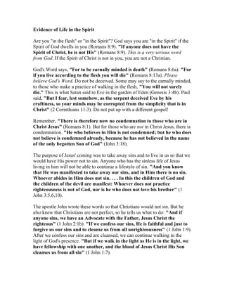Evidence of Life in the Spirit
Are you "in the flesh" or "in the Spirit"? God says you are "in the Spirit" if the
Spirit of God dwells in you (Romans 8:9). "If anyone does not have the
Spirit of Christ, he is not His" (Romans 8:9). This is a very serious word
from God. If the Spirit of Christ is not in you, you are not a Christian.
God's Word says, "For to be carnally minded is death" (Romans 8:6a). "For
if you live according to the flesh you will die" (Romans 8:13a). Please
believe God's Word. Do not be deceived. Some may say to the carnally minded,
to those who make a practice of walking in the flesh, "You will not surely
die." This is what Satan said to Eve in the garden of Eden (Genesis 3:4b). Paul
said, "But I fear, lest somehow, as the serpent deceived Eve by his
craftiness, so your minds may be corrupted from the simplicity that is in
Christ" (2 Corinthians 11:3). Do not put up with a different gospel!
Remember, "There is therefore now no condemnation to those who are in
Christ Jesus" (Romans 8:1). But for those who are not in Christ Jesus, there is
condemnation. "He who believes in Him is not condemned; but he who does
not believe is condemned already, because he has not believed in the name
of the only begotten Son of God" (John 3:18).
The purpose of Jesus' coming was to take away sins and to live in us so that we
would have His power not to sin. Anyone who has the sinless life of Jesus
living in him will not be able to continue a lifestyle of sin. "And you know
that He was manifested to take away our sins, and in Him there is no sin.
Whoever abides in Him does not sin. . . . In this the children of God and
the children of the devil are manifest: Whoever does not practice
righteousness is not of God, nor is he who does not love his brother" (1
John 3:5,6,10).
The apostle John wrote these words so that Christians would not sin. But he
also knew that Christians are not perfect, so he tells us what to do: "And if
anyone sins, we have an Advocate with the Father, Jesus Christ the
righteous" (1 John 2:1b). "If we confess our sins, He is faithful and just to
forgive us our sins and to cleanse us from all unrighteousness" (1 John 1:9).
After we confess our sins and are cleansed, we can continue walking in the
light of God's presence. "But if we walk in the light as He is in the light, we
have fellowship with one another, and the blood of Jesus Christ His Son
cleanses us from all sin" (1 John 1:7).
 