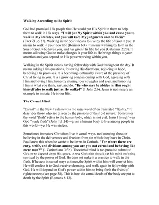 Walking According to the Spirit
God had promised His people that He would put His Spirit in them to help
them to walk in His ways. "I will put My Spirit within you and cause you to
walk in My statutes, and you will keep My judgments and do them"
(Ezekiel 36:27). Walking in the Spirit means to live by the life of God in you. It
means to walk in your new life (Romans 6:4). It means walking by faith in the
Son of God, who loves you, and has given His life for you (Galatians 2:20). It
means allowing God to make changes in your life as He brings things to your
attention and you depend on His power working within you.
Walking in the Spirit means having fellowship with God throughout the day. It
means asking Him questions, following His directions, rejoicing in hope,
believing His promises. It is becoming continually aware of the presence of
Christ living in you. It is a growing companionship with God, agreeing with
Him and loving Him, honestly sharing your struggles and joys, and honoring
Him in what you think, say, and do. "He who says he abides in Him ought
himself also to walk just as He walked" (1 John 2:6). Jesus is not merely an
example to imitate. He is our life.
The Carnal Mind
"Carnal" in the New Testament is the same word often translated "fleshly." It
describes those who are driven by the passions of their old nature. Sometimes
the word "flesh" refers to the human body, which is not evil. Jesus Himself was
God "made flesh" (John 1:1,14)—given a human body to live among people in
this world—yet He was sinless.
Sometimes immature Christians live in carnal ways, not knowing about or
believing in the deliverance and freedom from sin which they have in Christ.
Paul knew this when he wrote to believers in Corinth. "For where there are
envy, strife, and divisions among you, are you not carnal and behaving like
mere men?" (1 Corinthians 3:3b). The carnal mind is too proud to submit to
God or to depend upon His grace. A true Christian should set his mind on being
spiritual by the power of God. He does not make it a practice to walk in the
flesh. If he acts in carnal ways at times, the Spirit within him will convict him.
He will confess it to God, receive cleansing, and walk again in fellowship with
God. He will depend on God's power within him to bring forth the fruits of
righteousness (see page 38). This is how the carnal deeds of the body are put to
death by the Spirit (Romans 8:13).
 