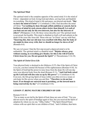 The Spiritual Mind
The spiritual mind is the complete opposite of the carnal mind. It is the mind of
Christ—dependent on God, loving God and others, serving God, and thankful
in everything. This kind of mind is life and peace, not discord and death. "But
we have the mind of Christ" (1 Corinthians 2:16b). Paul describes the mind
of Christ: "Let nothing be done through selfish ambition or conceit, but in
lowliness of mind let each esteem others better than himself. Let each of
you look out not only for his own interests, but also for the interests of
others" (Philippians 2:3,4). Do these verses describe you? The spiritual mind
is not proud, but humble. This mind is obedient to God's will and submits to the
death of the cross like Jesus did. Those who are "in Christ" can say with Paul,
"Knowing this, that our old man was crucified with Him, that the body of
sin might be done away with, that we should no longer be slaves of sin"
(Romans 6:6).
We saw in Lesson 3 that the first step toward a depraved mind is to be
unthankful. The spiritual mind is a thankful mind. "Rejoice always, pray
without ceasing, in everything give thanks; for this is the will of God in
Christ Jesus for you. Do not quench the Spirit" (1 Thessalonians 5:16-19).
The Spirit of Christ Gives Life
Your physical body is destined to die (Hebrews 9:27). But if the Spirit of Christ
is in you, you have eternal life because of His righteousness (Romans 8:10). As
the Spirit of God had the power to raise Jesus from the dead, He will one day
raise your physical body from the dead (Romans 8:11). "And God both raised
up the Lord and will also raise us up by His power" (1 Corinthians 6:14).
Even now, the life-giving Spirit of Jesus within you often revives a weary or
sick body for His service when you ask Him. "Therefore we do not lose
heart. Even though our outward man is perishing, yet the inward man is
being renewed day by day" (2 Corinthians 4:16).
LESSON 17. BEING MATURE CHILDREN OF GOD
Romans 8:14-18
14
For as many as are led by the Spirit of God, these are sons of God. 15
For you
did not receive the spirit of bondage again to fear, but you received the Spirit of
adoption by whom we cry out, "Abba, Father." 16
The Spirit Himself bears
witness with our spirit that we are children of God, 17
and if children, then heirs
 