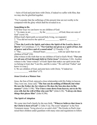 —heirs of God and joint heirs with Christ, if indeed we suffer with Him, that
we may also be glorified together.
18
For I consider that the sufferings of this present time are not worthy to be
compared with the glory which shall be revealed in us.
Something to Do
Find four ways we can know we are children of God:
1. "As many as are ________ by the ____________ of God, these are sons of
God" (verse 14).
[When God's Spirit pulls us toward holy living, we respond.]
2. "You did not receive the spirit of _____________ again to __________"
(15).
["Now the Lord is the Spirit, and where the Spirit of the Lord is, there is
liberty" (2 Corinthians 3:17). "For God has not given us a spirit of fear, but
of power and of love and of a sound mind" (2 Timothy 1:7).]
3. "The ___________ Himself bears ___________ with our spirit that we are
children of God" (16).
[One witness to the truth that we are children of God is God's Word: "For you
are all sons of God through faith in Christ Jesus" (Galatians 3:26). Another
witness is the "inner witness" of God's Spirit that makes our spirit aware that
we belong to God, that "I am His, and He is mine." We call God "Father" and
know it is true.]
4. We are children of God, and joint heirs with Christ, "if indeed we
_____________ with Him" (17).
Jesus Lived as a Mature Son
Jesus, the Son of God, enjoyed a close relationship with His Father in heaven.
They were one. Jesus said, "The Son can do nothing of Himself, but what
He sees the Father do; for whatever He does the Son also does in like
manner" (John 5:19b). "For I have come down from heaven, not to do My
own will, but the will of Him who sent Me" (John 6:38). "I always do those
things that please Him" (John 8:29b).
The Spirit of Adoption
We come into God's family by the new birth. "Whoever believes that Jesus is
the Christ is born of God" (1 John 5:1a). The word "adoption" in the New
Testament means "being placed as an adult child." The Greeks in Paul's time
raised their children under guardians with many rules and regulations to follow
 
