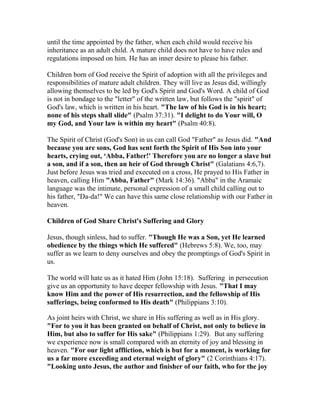 until the time appointed by the father, when each child would receive his
inheritance as an adult child. A mature child does not have to have rules and
regulations imposed on him. He has an inner desire to please his father.
Children born of God receive the Spirit of adoption with all the privileges and
responsibilities of mature adult children. They will live as Jesus did, willingly
allowing themselves to be led by God's Spirit and God's Word. A child of God
is not in bondage to the "letter" of the written law, but follows the "spirit" of
God's law, which is written in his heart. "The law of his God is in his heart;
none of his steps shall slide" (Psalm 37:31). "I delight to do Your will, O
my God, and Your law is within my heart" (Psalm 40:8).
The Spirit of Christ (God's Son) in us can call God "Father" as Jesus did. "And
because you are sons, God has sent forth the Spirit of His Son into your
hearts, crying out, ‘Abba, Father!' Therefore you are no longer a slave but
a son, and if a son, then an heir of God through Christ" (Galatians 4:6,7).
Just before Jesus was tried and executed on a cross, He prayed to His Father in
heaven, calling Him "Abba, Father" (Mark 14:36). "Abba" in the Aramaic
language was the intimate, personal expression of a small child calling out to
his father, "Da-da!" We can have this same close relationship with our Father in
heaven.
Children of God Share Christ's Suffering and Glory
Jesus, though sinless, had to suffer. "Though He was a Son, yet He learned
obedience by the things which He suffered" (Hebrews 5:8). We, too, may
suffer as we learn to deny ourselves and obey the promptings of God's Spirit in
us.
The world will hate us as it hated Him (John 15:18). Suffering in persecution
give us an opportunity to have deeper fellowship with Jesus. "That I may
know Him and the power of His resurrection, and the fellowship of His
sufferings, being conformed to His death" (Philippians 3:10).
As joint heirs with Christ, we share in His suffering as well as in His glory.
"For to you it has been granted on behalf of Christ, not only to believe in
Him, but also to suffer for His sake" (Philippians 1:29). But any suffering
we experience now is small compared with an eternity of joy and blessing in
heaven. "For our light affliction, which is but for a moment, is working for
us a far more exceeding and eternal weight of glory" (2 Corinthians 4:17).
"Looking unto Jesus, the author and finisher of our faith, who for the joy
 
