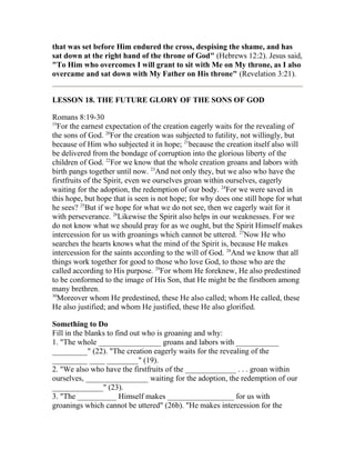that was set before Him endured the cross, despising the shame, and has
sat down at the right hand of the throne of God" (Hebrews 12:2). Jesus said,
"To Him who overcomes I will grant to sit with Me on My throne, as I also
overcame and sat down with My Father on His throne" (Revelation 3:21).
LESSON 18. THE FUTURE GLORY OF THE SONS OF GOD
Romans 8:19-30
19
For the earnest expectation of the creation eagerly waits for the revealing of
the sons of God. 20
For the creation was subjected to futility, not willingly, but
because of Him who subjected it in hope; 21
because the creation itself also will
be delivered from the bondage of corruption into the glorious liberty of the
children of God. 22
For we know that the whole creation groans and labors with
birth pangs together until now. 23
And not only they, but we also who have the
firstfruits of the Spirit, even we ourselves groan within ourselves, eagerly
waiting for the adoption, the redemption of our body. 24
For we were saved in
this hope, but hope that is seen is not hope; for why does one still hope for what
he sees? 25
But if we hope for what we do not see, then we eagerly wait for it
with perseverance. 26
Likewise the Spirit also helps in our weaknesses. For we
do not know what we should pray for as we ought, but the Spirit Himself makes
intercession for us with groanings which cannot be uttered. 27
Now He who
searches the hearts knows what the mind of the Spirit is, because He makes
intercession for the saints according to the will of God. 28
And we know that all
things work together for good to those who love God, to those who are the
called according to His purpose. 29
For whom He foreknew, He also predestined
to be conformed to the image of His Son, that He might be the firstborn among
many brethren.
30
Moreover whom He predestined, these He also called; whom He called, these
He also justified; and whom He justified, these He also glorified.
Something to Do
Fill in the blanks to find out who is groaning and why:
1. "The whole ________________ groans and labors with ___________
_________" (22). "The creation eagerly waits for the revealing of the
_________ ____ ________" (19).
2. "We also who have the firstfruits of the _____________ . . . groan within
ourselves, ________________ waiting for the adoption, the redemption of our
_____________" (23).
3. "The __________ Himself makes _________________ for us with
groanings which cannot be uttered" (26b). "He makes intercession for the
 