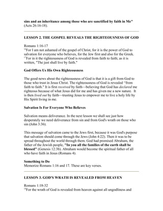sins and an inheritance among those who are sanctified by faith in Me"
(Acts 26:16-18).
LESSON 2. THE GOSPEL REVEALS THE RIGHTEOUSNESS OF GOD
Romans 1:16-17
16
For I am not ashamed of the gospel of Christ, for it is the power of God to
salvation for everyone who believes, for the Jew first and also for the Greek.
17
For in it the righteousness of God is revealed from faith to faith; as it is
written, "The just shall live by faith."
God Offers Us His Own Righteousness
The good news about the righteousness of God is that it is a gift from God to
those who trust in Jesus Christ. The righteousness of God is revealed ‘'from
faith to faith." It is first received by faith—believing that God has declared me
righteous because of what Jesus did for me and has given me a new nature. It
is then lived out by faith—trusting Jesus to empower me to live a holy life by
His Spirit living in me.
Salvation Is For Everyone Who Believes
Salvation means deliverance. In the next lesson we shall see just how
desperately we need deliverance from sin and from God's wrath on those who
sin (John 3:36).
This message of salvation came to the Jews first, because it was God's purpose
that salvation should come through the Jews (John 4:22). Then it was to be
spread throughout the world through them. God had promised Abraham, the
father of the Jewish people, "In you all the families of the earth shall be
blessed" (Genesis 12:3b). Abraham would become the spiritual father of all
who have faith in Jesus (Romans 4).
Something to Do
Memorize Romans 1:16 and 17. These are key verses.
LESSON 3. GOD'S WRATH IS REVEALED FROM HEAVEN
Romans 1:18-32
18
For the wrath of God is revealed from heaven against all ungodliness and
 