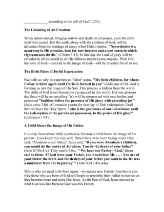 _____________ according to the will of God" (27b).
The Groaning of All Creation
When Adam sinned, bringing sorrow and death on all people, even the earth
itself was cursed. But the earth, along with the children of God, will be
delivered from the bondage of decay when Christ returns. "Nevertheless we,
according to His promise, look for new heavens and a new earth in which
righteousness dwells" (2 Peter 3:13). In that day the Lord of glory will be
revealed to all the world in all His fullness and awesome majesty. With Him
the sons of God—restored in the image of God—will be revealed for all to see.
The Birth Pains of Joyful Expectation
Paul tells us why he experienced "labor" pains. "My little children, for whom
I labor in birth again until Christ is formed in you" (Galatians 4:19). God is
forming us into the image of His Son. This process is hidden from the world.
The child of God is not honored or recognized in this world. But one glorious
day there will be an unveiling! We will be resurrected with new bodies and
presented "faultless before the presence of His glory with exceeding joy"
(Jude verse 24b). All creation yearns for that day of final redemption. Until
then we have the Holy Spirit, "who is the guarantee of our inheritance until
the redemption of the purchased possession, to the praise of His glory"
(Ephesians 1:14).
A Child Bears the Image of His Father
It is very clear whose child a person is, because a child bears the image of his
parents. Jesus knew this very well. When those who were trying to kill Him
said, "Abraham is our father," Jesus said, "If you were Abraham's children,
you would do the works of Abraham. You do the deeds of your father"
(John 8:39b,41a). They said to Him, "‘We have one Father—God.' Jesus
said to them, ‘If God were your Father, you would love Me . . . . You are of
your father the devil, and the desires of your father you want to do. He was
a murderer from the beginning' " (John 8:41b,42a,44a).
This is why we need to be born again—we need a new Father! And this is also
why those who are born of God will begin to resemble their Father in heaven as
they become more and more like Jesus. As the Son of God, Jesus showed us
what God was like because God was His Father.
 