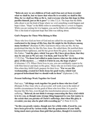"Beloved, now we are children of God; and it has not yet been revealed
what we shall be, but we know that when He is revealed, we shall be like
Him, for we shall see Him as He is. And everyone who has this hope in Him
purifies himself, just as He is pure" (1 John 3:2,3). The hope that the Bible
talks about is not the kind of hope where we wish something would happen and
hope it does. "Hope" in the Bible refers to something that is certain to happen.
While you are waiting for it to happen, you can be filled with confident hope.
This is the kind of expectant hope that John was talking about.
God's Purpose for Those Who Belong to Him
Those who love God are born of God and are called for one purpose: "to be
conformed to the image of His Son, that He might be the firstborn among
many brethren" (Romans 8:29b). God knows those who are His. He has
predestined that they be like His Son, Jesus. He called them, He justified them
(declared them righteous), and He has given them His glory. Jesus prayed to
His Father, "And the glory which You gave Me I have given them, that they
may be one just as We are one: I in them, and You in Me" (John
17:22,23a). "To them God willed to make known what are the riches of the
glory of this mystery . . . : which is Christ in you, the hope of glory"
(Colossians 1:27). When Christ lives in you, you can confidently expect to be
with Him forever and share in His glory. Those who are in Christ Jesus glorify
Him when they fulfill God's purpose for their lives. "For we are His
workmanship, created in Christ Jesus for good works, which God
prepared beforehand that we should walk in them" (Ephesians 2:10).
Present Sufferings Work Together for Good
Paul says, "All things work together for good to those who love God"
(Romans 8:28a). God, who is all-powerful, will work even in the midst of
terrible circumstances for the good of those who love Him. It is good to
become like His Son, even though this transformation process includes
suffering. "Beloved, do not think it strange concerning the fiery trial which
is to try you, as though some strange thing happened to you; but rejoice to
the extent that you partake of Christ's sufferings, that when His glory is
revealed, you may also be glad with exceeding joy" (1 Peter 4:12,13).
"In this you greatly rejoice, though now for a little while, if need be, you
have been grieved by various trials, that the genuineness of your faith,
being much more precious than gold that perishes, though it is tested by
 