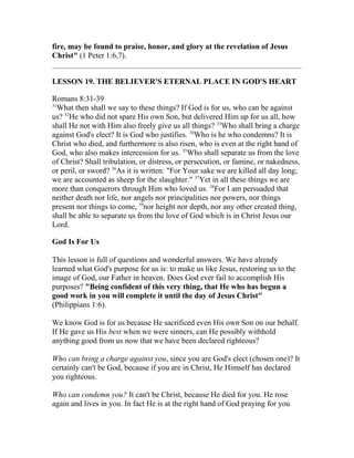 fire, may be found to praise, honor, and glory at the revelation of Jesus
Christ" (1 Peter 1:6,7).
LESSON 19. THE BELIEVER'S ETERNAL PLACE IN GOD'S HEART
Romans 8:31-39
31
What then shall we say to these things? If God is for us, who can be against
us? 32
He who did not spare His own Son, but delivered Him up for us all, how
shall He not with Him also freely give us all things? 33
Who shall bring a charge
against God's elect? It is God who justifies. 34
Who is he who condemns? It is
Christ who died, and furthermore is also risen, who is even at the right hand of
God, who also makes intercession for us. 35
Who shall separate us from the love
of Christ? Shall tribulation, or distress, or persecution, or famine, or nakedness,
or peril, or sword? 36
As it is written: "For Your sake we are killed all day long;
we are accounted as sheep for the slaughter." 37
Yet in all these things we are
more than conquerors through Him who loved us. 38
For I am persuaded that
neither death nor life, nor angels nor principalities nor powers, nor things
present nor things to come, 39
nor height nor depth, nor any other created thing,
shall be able to separate us from the love of God which is in Christ Jesus our
Lord.
God Is For Us
This lesson is full of questions and wonderful answers. We have already
learned what God's purpose for us is: to make us like Jesus, restoring us to the
image of God, our Father in heaven. Does God ever fail to accomplish His
purposes? "Being confident of this very thing, that He who has begun a
good work in you will complete it until the day of Jesus Christ"
(Philippians 1:6).
We know God is for us because He sacrificed even His own Son on our behalf.
If He gave us His best when we were sinners, can He possibly withhold
anything good from us now that we have been declared righteous?
Who can bring a charge against you, since you are God's elect (chosen one)? It
certainly can't be God, because if you are in Christ, He Himself has declared
you righteous.
Who can condemn you? It can't be Christ, because He died for you. He rose
again and lives in you. In fact He is at the right hand of God praying for you
 