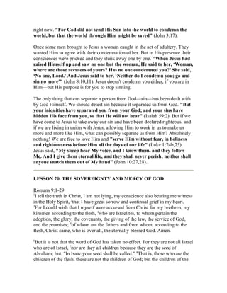 right now. "For God did not send His Son into the world to condemn the
world, but that the world through Him might be saved" (John 3:17).
Once some men brought to Jesus a woman caught in the act of adultery. They
wanted Him to agree with their condemnation of her. But in His presence their
consciences were pricked and they slunk away one by one. "When Jesus had
raised Himself up and saw no one but the woman, He said to her, ‘Woman,
where are those accusers of yours? Has no one condemned you?' She said,
‘No one, Lord.' And Jesus said to her, ‘Neither do I condemn you; go and
sin no more'" (John 8:10,11). Jesus doesn't condemn you either, if you are in
Him—but His purpose is for you to stop sinning.
The only thing that can separate a person from God—sin—has been dealt with
by God Himself. We should detest sin because it separated us from God. "But
your iniquities have separated you from your God; and your sins have
hidden His face from you, so that He will not hear" (Isaiah 59:2). But if we
have come to Jesus to take away our sin and have been declared righteous, and
if we are living in union with Jesus, allowing Him to work in us to make us
more and more like Him, what can possibly separate us from Him? Absolutely
nothing! We are free to love Him and "serve Him without fear, in holiness
and righteousness before Him all the days of our life" (Luke 1:74b,75).
Jesus said, "My sheep hear My voice, and I know them, and they follow
Me. And I give them eternal life, and they shall never perish; neither shall
anyone snatch them out of My hand" (John 10:27,28).
LESSON 20. THE SOVEREIGNTY AND MERCY OF GOD
Romans 9:1-29
1
I tell the truth in Christ, I am not lying, my conscience also bearing me witness
in the Holy Spirit, 2
that I have great sorrow and continual grief in my heart.
3
For I could wish that I myself were accursed from Christ for my brethren, my
kinsmen according to the flesh, 4
who are Israelites, to whom pertain the
adoption, the glory, the covenants, the giving of the law, the service of God,
and the promises; 5
of whom are the fathers and from whom, according to the
flesh, Christ came, who is over all, the eternally blessed God. Amen.
6
But it is not that the word of God has taken no effect. For they are not all Israel
who are of Israel, 7
nor are they all children because they are the seed of
Abraham; but, "In Isaac your seed shall be called." 8
That is, those who are the
children of the flesh, these are not the children of God; but the children of the
 