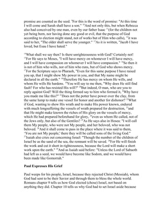 promise are counted as the seed. 9
For this is the word of promise: "At this time
I will come and Sarah shall have a son." 10
And not only this, but when Rebecca
also had conceived by one man, even by our father Isaac 11
(for the children not
yet being born, nor having done any good or evil, that the purpose of God
according to election might stand, not of works but of Him who calls), 12
it was
said to her, "The older shall serve the younger." 13
As it is written, "Jacob I have
loved, but Esau I have hated."
14
What shall we say then? Is there unrighteousness with God? Certainly not!
15
For He says to Moses, "I will have mercy on whomever I will have mercy,
and I will have compassion on whomever I will have compassion." 16
So then it
is not of him who wills, nor of him who runs, but of God who shows mercy.
17
For the Scripture says to Pharaoh, "Even for this same purpose I have raised
you up, that I might show My power in you, and that My name might be
declared in all the earth." 18
Therefore He has mercy on whom He wills, and
whom He wills He hardens. 19
You will say to me then, "Why does He still find
fault? For who has resisted His will?" 20
But indeed, O man, who are you to
reply against God? Will the thing formed say to him who formed it, "Why have
you made me like this?" 21
Does not the potter have power over the clay, from
the same lump to make one vessel for honor and another for dishonor? 22
What
if God, wanting to show His wrath and to make His power known, endured
with much longsuffering the vessels of wrath prepared for destruction, 23
and
that He might make known the riches of His glory on the vessels of mercy,
which He had prepared beforehand for glory, 24
even us whom He called, not of
the Jews only, but also of the Gentiles? 25
As He says also in Hosea: "I will call
them My people, who were not My people, and her beloved, who was not
beloved. 26
And it shall come to pass in the place where it was said to them,
‘You are not My people,' there they will be called sons of the living God."
27
Isaiah also cries out concerning Israel: "Though the number of the children of
Israel be as the sand of the sea, the remnant will be saved. 28
For He will finish
the work and cut it short in righteousness, because the Lord will make a short
work upon the earth." 29
And as Isaiah said before: "Unless the Lord of Sabaoth
had left us a seed, we would have become like Sodom, and we would have
been made like Gomorrah."
Paul Expresses His Grief
Paul weeps for his people, Israel, because they rejected Christ (Messiah), whom
God had sent to be their Savior and through them to bless the whole world.
Romans chapter 9 tells us how God elected (chose) Israel, not based on
anything they did. Chapter 10 tells us why God had to set Israel aside because
 