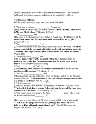 of their unbelief and how God will restore them in the future. These chapters
hold much instruction, warning, and promise for us as God's children.
The Blessings of Israel
Fill the blanks with eight ways Israel was blessed by God:
1. "To whom pertain the _______________" (verse 4a).
[They had been adopted by God as His children. "Thus says the Lord: ‘Israel
is My son, My firstborn' " (Exodus 4:22b).]
2. "the ____________" (4).
[The glory of God's presence was with Israel. "And there I will meet with the
children of Israel, and the tabernacle shall be sanctified by My glory"
(Exodus 29:43).]
3. "the ___________________" (4).
[God made covenants with Abraham, Moses, and David. "You are sons of the
prophets, and of the covenant which God made with our fathers, saying to
Abraham, ‘And in your seed all the families of the earth shall be blessed' "
(Acts 3:25).]
4. "the giving of the _______" (4).
["So He declared to you His covenant which He commanded you to
perform, that is, the Ten Commandments; and He wrote them on two
tablets of stone" (Deuteronomy 4:13).]
5. "the ____________ of God" (4).
["Then indeed, even the first covenant had ordinances of divine service
and the earthly sanctuary" (Hebrews 9:1).]
6. "and the __________________" (4).
[Many promises were given to Israel about their future and about the Messiah
who would come. "And we declare to you glad tidings—that promise which
was made to the fathers" (Acts 13:32).]
7. "of whom are the ______________" (5).
[Israel was proud of their fathers—the patriarchs Abraham, Isaac, and Jacob.
"The Lord delighted only in your fathers, to love them; and He chose their
descendants after them" (Deuteronomy 10:15a).]
8. "and from whom, according to the flesh, ____________ came, who is over
all, the eternally blessed ________" (5).
[The greatest gift of all was the Messiah, who would bless the whole world.
"To Him all the prophets witness that, through His name, whoever
believes in Him will receive remission of sins" (Acts 10:43). Jesus can
forgive sins because He is God.]
 