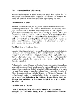 Four Illustrations of God's Sovereignty
Because Israel was proud of being God's chosen people, Paul explains that God
is sovereign. He chooses whoever He pleases to accomplish His purposes. His
choice was not based on who they were or on anything they had done.
The Illustration of Isaac
Abraham had other children, but only Isaac—the son promised by God and
born through a miracle of God—received the inheritance. Likewise, not all the
physical descendants of Abraham inherit the promises of God. Only the
spiritual children of Abraham—those born spiritually by a miracle of God, who
have the same faith as Abraham—are God's children. "Therefore know that
only those who are of faith are sons of Abraham. So then those who are of
faith are blessed with believing Abraham" (Galatians 3:7,9). God's purpose
for the sons of Abraham is being carried out by people of God who have true
faith—whether they are Jews or Gentiles.
The Illustration of Jacob and Esau
Isaac, the child of promise, had twin sons. Normally the older son inherited the
blessing and responsibility. But God chose Jacob (later named Israel), the
younger twin, to be the father of the people through whom He planned to bless
the world. Before they were born, before either boy had done anything good or
bad, God chose Jacob for this purpose. His choice was not based on Jacob's
character or conduct.
Paul quotes the prophet Malachi to show that Isaac's descendants through Esau
were not God's people. Hundreds of years after Jacob and Esau died, when the
nation of Israel questioned God's love, Malachi told them that God loved Jacob
—a name for the nation of Israel, but He hated Esau—a name for the nation of
Edom, descendants of Esau—called a "Territory of Wickedness" (Malachi 1:2-
4). God hates all workers of iniquity (Psalm 5:5), but He wants them to repent
and be saved. "For God so loved the world that He gave His only begotten
Son, that whoever believes in Him should not perish but have everlasting
life" (John 3:16).
The Illustration of Pharaoh
"He who is often reproved, and hardens his neck, will suddenly be
destroyed, and that without remedy. When the righteous are in authority,
 