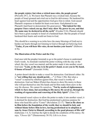 the people rejoice; but when a wicked man rules, the people groan"
(Proverbs 29:1, 2). We know that Pharaoh was a wicked ruler, because the
people of Israel groaned and cried out to God for deliverance. He hardened his
heart against God and the opportunities God gave him to relent. God caused
Pharaoh's responses to harden his heart even more. God planned to use
Pharaoh's hard heart to demonstrate His great power. "But indeed for this
purpose I have raised you up, that I may show My power in you, and that
My name may be declared in all the earth" (Exodus 9:16). Pharaoh should
have been a great example to Israel of a hardened heart. But the people of Israel
hardened their hearts and would not listen to God.
This should be a warning to us (who have the many blessings of God) not to
harden our hearts through not listening to God or through not believing God.
"Today, if you will hear His voice, do not harden your hearts" (Hebrews
4:7b).
The Illustration of the Potter and the Clay
God once told the prophet Jeremiah to go to the potter's house to understand
God's words. As Jeremiah watched the potter working with the clay on the
wheel, the clay vessel was marred, and the potter made it into another vessel.
God said, "Look, as the clay is in the potter's hand, so are you in My hand,
O house of Israel!" (Jeremiah 18:6b).
A potter doesn't decide to make a vessel for destruction. God doesn't either. He
is "not willing that any should perish . . ." (2 Peter 3:9b). But when a
"vessel" is marred by rebellion against Him, that vessel is worthy of
destruction. God our Maker (Potter) has chosen to show His mercy to those
who will put themselves into His hands and let Him make them anew in the
way He chooses. We cannot fix ourselves. "Not by works of righteousness
which we have done, but according to His mercy He saved us, through the
washing of regeneration and renewing of the Holy Spirit" (Titus 3:5).
If the marred vessel refuses to allow the potter to make it into another vessel, it
is destined for destruction. But God has predestined a glorious purpose for
those who heed His call to "Come!" (Revelation 22:17). "Just as He chose us
in Him before the foundation of the world, that we should be holy and
without blame before Him in love, having predestined us to adoption as
sons by Jesus Christ to Himself, according to the good pleasure of His will"
(Ephesians 1:4, 5). God has the right to decide the conditions of His mercy. He
says, "Choose life!" (Deuteronomy 30:19). Life is in Jesus.
 