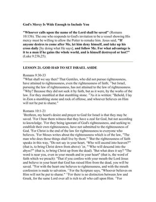God's Mercy Is Wide Enough to Include You
"Whoever calls upon the name of the Lord shall be saved" (Romans
10:13b). The one who responds to God's invitation to be a vessel showing His
mercy must be willing to allow the Potter to remake him. Jesus said, "If
anyone desires to come after Me, let him deny himself, and take up his
cross daily [by doing what He says], and follow Me. For what advantage is
it to a man if he gains the whole world, and is himself destroyed or lost?"
(Luke 9:23b,25).
LESSON 21. GOD HAD TO SET ISRAEL ASIDE
Romans 9:30-33
30
What shall we say then? That Gentiles, who did not pursue righteousness,
have attained to righteousness, even the righteousness of faith; 31
but Israel,
pursuing the law of righteousness, has not attained to the law of righteousness.
32
Why? Because they did not seek it by faith, but as it were, by the works of the
law. For they stumbled at that stumbling stone. 33
As it is written: "Behold, I lay
in Zion a stumbling stone and rock of offense, and whoever believes on Him
will not be put to shame."
Romans 10:1-21
1
Brethren, my heart's desire and prayer to God for Israel is that they may be
saved. 2
For I bear them witness that they have a zeal for God, but not according
to knowledge. 3
For they being ignorant of God's righteousness, and seeking to
establish their own righteousness, have not submitted to the righteousness of
God. 4
For Christ is the end of the law for righteousness to everyone who
believes. 5
For Moses writes about the righteousness which is of the law, "The
man who does those things shall live by them." 6
But the righteousness of faith
speaks in this way, "Do not say in your heart, ‘Who will ascend into heaven?'"
(that is, to bring Christ down from above) 7
or, "‘Who will descend into the
abyss?'" (that is, to bring Christ up from the dead). 8
But what does it say? "The
word is near you, even in your mouth and in your heart" (that is, the word of
faith which we preach): 9
That if you confess with your mouth the Lord Jesus
and believe in your heart that God has raised Him from the dead, you will be
saved. 10
For with the heart one believes to righteousness, and with the mouth
confession is made to salvation. 11
For the Scripture says, "Whoever believes on
Him will not be put to shame." 12
For there is no distinction between Jew and
Greek, for the same Lord over all is rich to all who call upon Him. 13
For
 