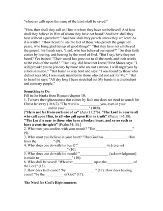"whoever calls upon the name of the Lord shall be saved."
14
How then shall they call on Him in whom they have not believed? And how
shall they believe in Him of whom they have not heard? And how shall they
hear without a preacher? 15
And how shall they preach unless they are sent? As
it is written: "How beautiful are the feet of those who preach the gospel of
peace, who bring glad tidings of good things!" 16
But they have not all obeyed
the gospel. For Isaiah says, "Lord, who has believed our report?" 17
So then faith
comes by hearing, and hearing by the word of God. 18
But I say, have they not
heard? Yes indeed: "Their sound has gone out to all the earth, and their words
to the ends of the world." 19
But I say, did Israel not know? First Moses says: "I
will provoke you to jealousy by those who are not a nation, I will anger you by
a foolish nation." 20
But Isaiah is very bold and says: "I was found by those who
did not seek Me; I was made manifest to those who did not ask for Me." 21
But
to Israel he says: "All day long I have stretched out My hands to a disobedient
and contrary people."
Something to Do
Fill in the blanks from Romans chapter 10:
1. To have the righteousness that comes by faith one does not need to search for
Christ far away (10:6,7). "The word is ___________ you, even in your
_____________ and in your _____________" (10:8).
["He is not far from each one of us" (Acts 17:27b). "The Lord is near to all
who call upon Him, to all who call upon Him in truth" (Psalm 145:18).
"The Lord is near to those who have a broken heart, and saves such as
have a contrite spirit" (Psalm 34:18).]
2. Who must you confess with your mouth? "The ________ ____________"
(9).
3. What must you believe in your heart? "That God has _____________ Him
from the _________" (9).
4. What does one do with his heart? "________________ to [receive]
________________________" (10).
5. What does one do with his mouth? "________________ [acknowledgment]
is made to __________________" (10).
6. Who shall be saved? "Whoever ___________ upon the ______________ of
the Lord" (13).
7. How does faith come? "by ________________" (17). How does hearing
come? "by the __________ of God" (17).
The Need for God's Righteousness
 