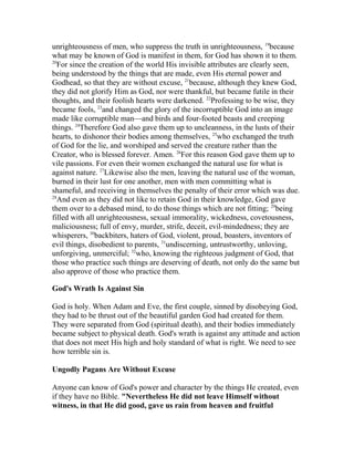 unrighteousness of men, who suppress the truth in unrighteousness, 19
because
what may be known of God is manifest in them, for God has shown it to them.
20
For since the creation of the world His invisible attributes are clearly seen,
being understood by the things that are made, even His eternal power and
Godhead, so that they are without excuse, 21
because, although they knew God,
they did not glorify Him as God, nor were thankful, but became futile in their
thoughts, and their foolish hearts were darkened. 22
Professing to be wise, they
became fools, 23
and changed the glory of the incorruptible God into an image
made like corruptible man—and birds and four-footed beasts and creeping
things. 24
Therefore God also gave them up to uncleanness, in the lusts of their
hearts, to dishonor their bodies among themselves, 25
who exchanged the truth
of God for the lie, and worshiped and served the creature rather than the
Creator, who is blessed forever. Amen. 26
For this reason God gave them up to
vile passions. For even their women exchanged the natural use for what is
against nature. 27
Likewise also the men, leaving the natural use of the woman,
burned in their lust for one another, men with men committing what is
shameful, and receiving in themselves the penalty of their error which was due.
28
And even as they did not like to retain God in their knowledge, God gave
them over to a debased mind, to do those things which are not fitting; 29
being
filled with all unrighteousness, sexual immorality, wickedness, covetousness,
maliciousness; full of envy, murder, strife, deceit, evil-mindedness; they are
whisperers, 30
backbiters, haters of God, violent, proud, boasters, inventors of
evil things, disobedient to parents, 31
undiscerning, untrustworthy, unloving,
unforgiving, unmerciful; 32
who, knowing the righteous judgment of God, that
those who practice such things are deserving of death, not only do the same but
also approve of those who practice them.
God's Wrath Is Against Sin
God is holy. When Adam and Eve, the first couple, sinned by disobeying God,
they had to be thrust out of the beautiful garden God had created for them.
They were separated from God (spiritual death), and their bodies immediately
became subject to physical death. God's wrath is against any attitude and action
that does not meet His high and holy standard of what is right. We need to see
how terrible sin is.
Ungodly Pagans Are Without Excuse
Anyone can know of God's power and character by the things He created, even
if they have no Bible. "Nevertheless He did not leave Himself without
witness, in that He did good, gave us rain from heaven and fruitful
 