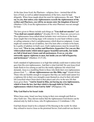 At the time Jesus lived, the Pharisees—religious Jews—insisted that all the
laws of God, as well as added interpretations of the laws, must be kept
diligently. When Jesus taught about the need for righteousness, He said, "For I
say to you, that unless your righteousness exceeds the righteousness of the
scribes and Pharisees, you will by no means enter the kingdom of heaven"
(Matthew 5:20). Even the righteousness of the strict Pharisees was not enough
for God.
The laws given to Moses include such things as "You shall not murder" and
"You shall not commit adultery" (Exodus 20:13,14). These are outward acts.
The righteousness Jesus talked about includes inner motivations of the heart.
Jesus taught that even being angry with someone in your heart without a cause,
or calling someone a fool is unrighteousness which deserves judgment. A man
might not commit the act of adultery, but if he lusts after a woman in his heart,
he is guilty of adultery in God's eyes. God's righteousness must be inward first.
Jesus said, "Woe to you, scribes and Pharisees, hypocrites! For you are like
whitewashed tombs which indeed appear beautiful outwardly, but inside
are full of dead men's bones and all uncleanness. Even so, you also
outwardly appear righteous to men, but inside you are full of hypocrisy
and lawlessness" (Matthew 23:27,28).
God's standard of righteousness is so high that nobody could meet it unless God
gave him His own righteousness. And that is what God did! He sent Jesus (God
made flesh) to live among us and live the totally righteous life which God
demands. Jesus is a stumbling block to those who think their own righteousness
pleases God. ". . . All our righteousnesses are like filthy rags" (Isaiah 64:6a).
Those who are humble enough to recognize that they are sinful (and cannot live
a righteous life in their own strength) count themselves dead to their old sinful
life (crucified when Christ died in their place) and alive in the new life that
Jesus gives them. "And be found in Him, not having my own righteousness,
which is from the law, but that which is through faith in Christ, the
righteousness which is from God by faith" (Philippians 3:9).
Why God Had to Set Israel Aside
When Jesus came, Israel was busy trying in their own strength and flesh to
obey God's law. They did not realize that the righteousness God desires can be
attained only by faith in Jesus, who IS righteousness (1 Corinthians 1:30).
God had chosen Israel to be a channel of His blessing to the world. So when
they refused to receive Jesus as the promised Savior, God could not use them to
 