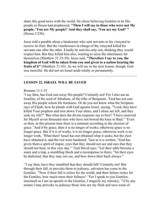 share this good news with the world. He chose believing Gentiles to be His
people as Hosea had prophesied. "Then I will say to those who were not My
people, ‘You are My people!' And they shall say, ‘You are my God!' "
(Hosea 2:23b).
Jesus told a parable about a landowner who sent servants to his vineyard to
receive its fruit. But the vinedressers in charge of the vineyard killed his
servants one after the other. Finally he sent his only son, thinking they would
respect him. But they killed him also, wanting to seize the inheritance for
themselves (Matthew 21:33-39). Jesus said, "Therefore I say to you, the
kingdom of God will be taken from you and given to a nation bearing the
fruits of it" (Matthew 21:43). As we will see in the next lesson, though, God
was merciful. He did not set Israel aside totally or permanently.
LESSON 22. ISRAEL WILL BE SAVED
Romans 11:1-32
1
I say then, has God cast away His people? Certainly not! For I also am an
Israelite, of the seed of Abraham, of the tribe of Benjamin. 2
God has not cast
away His people whom He foreknew. Or do you not know what the Scripture
says of Elijah, how he pleads with God against Israel, saying, 3
"Lord, they have
killed Your prophets and torn down Your altars, and I alone am left, and they
seek my life?" 4
But what does the divine response say to him? "I have reserved
for Myself seven thousand men who have not bowed the knee to Baal." 5
Even
so then, at this present time there is a remnant according to the election of
grace. 6
And if by grace, then it is no longer of works; otherwise grace is no
longer grace. But if it is of works, it is no longer grace; otherwise work is no
longer work. 7
What then? Israel has not obtained what it seeks; but the elect
have obtained it, and the rest were hardened. 8
Just as it is written: "God has
given them a spirit of stupor, eyes that they should not see and ears that they
should not hear, to this very day." 9
And David says: "Let their table become a
snare and a trap, a stumbling block and a recompense to them; 10
let their eyes
be darkened, that they may not see, and bow down their back always."
11
I say then, have they stumbled that they should fall? Certainly not! But
through their fall, to provoke them to jealousy, salvation has come to the
Gentiles. 12
Now if their fall is riches for the world, and their failure riches for
the Gentiles, how much more their fullness! 13
For I speak to you Gentiles;
inasmuch as I am an apostle to the Gentiles, I magnify my ministry, 14
if by any
means I may provoke to jealousy those who are my flesh and save some of
 