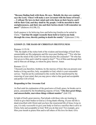 "Because finding fault with them, He says, ‘Behold, the days are coming,'
says the Lord, ‘when I will make a new covenant with the house of Israel . .
. . I will put My laws in their mind and write them on their hearts; and I
will be their God, and they shall be My people. I will be merciful to their
unrighteousness, and their sins and their lawless deeds I will remember no
more'" (Hebrews 8:8,10b,12).
God's purpose is for believing Jews and believing Gentiles to be united in
Christ. "And that He might reconcile them both to God in one body
through the cross, thereby putting to death the enmity" (Ephesians 2:16).
LESSON 23. THE BASIS OF CHRISTIAN FRUITFULNESS
Romans 11:33-36
33
Oh, the depth of the riches both of the wisdom and knowledge of God! How
unsearchable are His judgments and His ways past finding out! 34
"For who has
known the mind of the Lord? Or who has become His counselor? 35
Or who has
first given to Him and it shall be repaid to him?" 36
For of Him and through Him
and to Him are all things, to whom be glory forever. Amen.
Romans 12:1-2
1
I beseech you therefore, brethren, by the mercies of God, that you present your
bodies a living sacrifice, holy, acceptable to God, which is your reasonable
service. 2
And do not be conformed to this world, but be transformed by the
renewing of your mind, that you may prove what is that good and acceptable
and perfect will of God.
Responding to Our Awesome God
As Paul ends his explanation of the good news of God's grace, he breaks out in
praise, astounded by the breathtaking majesty of God, "who does great things,
and unsearchable, marvelous things without number" (Job 5:9).
In light of God's great mercies, Paul pleads with those who are trusting in
Christ to give their bodies to God as a living thank offering. If your old life is
dead (crucified with Christ) and you have the resurrected life of Jesus living in
you, it is only reasonable to give your body to God as a sacrifice that is alive in
Christ, holy and acceptable to God. Will you do that now? For example, give
Him your mouth to praise Him and to tell others of His love for them. Give
 