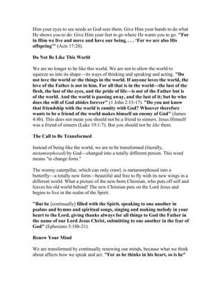 Him your eyes to see needs as God sees them. Give Him your hands to do what
He shows you to do. Give Him your feet to go where He wants you to go. "For
in Him we live and move and have our being, . . . ‘For we are also His
offspring'" (Acts 17:28).
Do Not Be Like This World
We are no longer to be like this world. We are not to allow the world to
squeeze us into its shape—its ways of thinking and speaking and acting. "Do
not love the world or the things in the world. If anyone loves the world, the
love of the Father is not in him. For all that is in the world—the lust of the
flesh, the lust of the eyes, and the pride of life—is not of the Father but is
of the world. And the world is passing away, and the lust of it; but he who
does the will of God abides forever" (1 John 2:15-17). "Do you not know
that friendship with the world is enmity with God? Whoever therefore
wants to be a friend of the world makes himself an enemy of God" (James
4:4b). This does not mean you should not be a friend to sinners. Jesus Himself
was a friend of sinners (Luke 19:1-7). But you should not be like them.
The Call to Be Transformed
Instead of being like the world, we are to be transformed (literally,
metamorphosed) by God—changed into a totally different person. This word
means "to change form."
The wormy caterpillar, which can only crawl, is metamorphosed into a
butterfly—a totally new form—beautiful and free to fly with its new wings in a
different world. What a picture of the new-born Christian, who puts off self and
leaves his old world behind! The new Christian puts on the Lord Jesus and
begins to live in the realm of the Spirit.
"But be [continually] filled with the Spirit, speaking to one another in
psalms and hymns and spiritual songs, singing and making melody in your
heart to the Lord, giving thanks always for all things to God the Father in
the name of our Lord Jesus Christ, submitting to one another in the fear of
God" (Ephesians 5:18b-21).
Renew Your Mind
We are transformed by continually renewing our minds, because what we think
about affects how we speak and act. "For as he thinks in his heart, so is he"
 