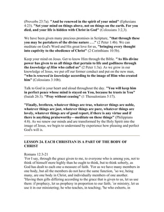 (Proverbs 23:7a). "And be renewed in the spirit of your mind" (Ephesians
4:23). "Set your mind on things above, not on things on the earth. For you
died, and your life is hidden with Christ in God" (Colossians 3:2,3).
We have been given many precious promises in Scripture, "that through these
you may be partakers of the divine nature . . ." (2 Peter 1:4b). We can
meditate on God's Word and His great love for us, "bringing every thought
into captivity to the obedience of Christ" (2 Corinthians 10:5b).
Keep your mind on Jesus. Get to know Him through the Bible. "As His divine
power has given to us all things that pertain to life and godliness through
the knowledge of Him who called us" (2 Peter 1:3a). As we grow in our
knowledge of Jesus, we put off our former conduct and put on the new man,
"who is renewed in knowledge according to the image of Him who created
him" (Colossians 3:10b).
Talk to God in your heart and aloud throughout the day. "You will keep him
in perfect peace whose mind is stayed on You, because he trusts in You"
(Isaiah 26:3). "Pray without ceasing" (1 Thessalonians 5:17).
"Finally, brethren, whatever things are true, whatever things are noble,
whatever things are just, whatever things are pure, whatever things are
lovely, whatever things are of good report, if there is any virtue and if
there is anything praiseworthy—meditate on these things" (Philippians
4:8). As we renew our minds and are transformed by the Holy Spirit into the
image of Jesus, we begin to understand by experience how pleasing and perfect
God's will is.
LESSON 24. EACH CHRISTIAN IS A PART OF THE BODY OF
CHRIST
Romans 12:3-21
3
For I say, through the grace given to me, to everyone who is among you, not to
think of himself more highly than he ought to think, but to think soberly, as
God has dealt to each one a measure of faith. 4
For as we have many members in
one body, but all the members do not have the same function, 5
so we, being
many, are one body in Christ, and individually members of one another.
6
Having then gifts differing according to the grace that is given to us, let us use
them: if prophecy, let us prophesy in proportion to our faith; 7
or ministry, let us
use it in our ministering; he who teaches, in teaching; 8
he who exhorts, in
 