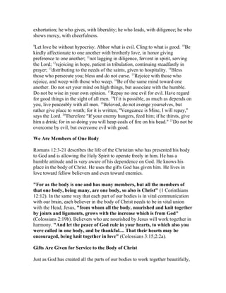 exhortation; he who gives, with liberality; he who leads, with diligence; he who
shows mercy, with cheerfulness.
9
Let love be without hypocrisy. Abhor what is evil. Cling to what is good. 10
Be
kindly affectionate to one another with brotherly love, in honor giving
preference to one another; 11
not lagging in diligence, fervent in spirit, serving
the Lord; 12
rejoicing in hope, patient in tribulation, continuing steadfastly in
prayer; 13
distributing to the needs of the saints, given to hospitality. 14
Bless
those who persecute you; bless and do not curse. 15
Rejoice with those who
rejoice, and weep with those who weep. 16
Be of the same mind toward one
another. Do not set your mind on high things, but associate with the humble.
Do not be wise in your own opinion. 17
Repay no one evil for evil. Have regard
for good things in the sight of all men. 18
If it is possible, as much as depends on
you, live peaceably with all men. 19
Beloved, do not avenge yourselves, but
rather give place to wrath; for it is written, "Vengeance is Mine, I will repay,"
says the Lord. 20
Therefore "If your enemy hungers, feed him; if he thirsts, give
him a drink; for in so doing you will heap coals of fire on his head." 21
Do not be
overcome by evil, but overcome evil with good.
We Are Members of One Body
Romans 12:3-21 describes the life of the Christian who has presented his body
to God and is allowing the Holy Spirit to operate freely in him. He has a
humble attitude and is very aware of his dependence on God. He knows his
place in the body of Christ. He uses the gifts God has given him. He lives in
love toward fellow believers and even toward enemies.
"For as the body is one and has many members, but all the members of
that one body, being many, are one body, so also is Christ" (1 Corinthians
12:12). In the same way that each part of our bodies is in vital communication
with our brain, each believer in the body of Christ needs to be in vital union
with the Head, Jesus, "from whom all the body, nourished and knit together
by joints and ligaments, grows with the increase which is from God"
(Colossians 2:19b). Believers who are nourished by Jesus will work together in
harmony. "And let the peace of God rule in your hearts, to which also you
were called in one body, and be thankful.... That their hearts may be
encouraged, being knit together in love" (Colossians 3:15;2:2a).
Gifts Are Given for Service to the Body of Christ
Just as God has created all the parts of our bodies to work together beautifully,
 