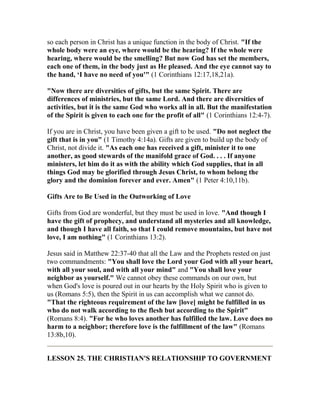 so each person in Christ has a unique function in the body of Christ. "If the
whole body were an eye, where would be the hearing? If the whole were
hearing, where would be the smelling? But now God has set the members,
each one of them, in the body just as He pleased. And the eye cannot say to
the hand, ‘I have no need of you'" (1 Corinthians 12:17,18,21a).
"Now there are diversities of gifts, but the same Spirit. There are
differences of ministries, but the same Lord. And there are diversities of
activities, but it is the same God who works all in all. But the manifestation
of the Spirit is given to each one for the profit of all" (1 Corinthians 12:4-7).
If you are in Christ, you have been given a gift to be used. "Do not neglect the
gift that is in you" (1 Timothy 4:14a). Gifts are given to build up the body of
Christ, not divide it. "As each one has received a gift, minister it to one
another, as good stewards of the manifold grace of God. . . . If anyone
ministers, let him do it as with the ability which God supplies, that in all
things God may be glorified through Jesus Christ, to whom belong the
glory and the dominion forever and ever. Amen" (1 Peter 4:10,11b).
Gifts Are to Be Used in the Outworking of Love
Gifts from God are wonderful, but they must be used in love. "And though I
have the gift of prophecy, and understand all mysteries and all knowledge,
and though I have all faith, so that I could remove mountains, but have not
love, I am nothing" (1 Corinthians 13:2).
Jesus said in Matthew 22:37-40 that all the Law and the Prophets rested on just
two commandments: "You shall love the Lord your God with all your heart,
with all your soul, and with all your mind" and "You shall love your
neighbor as yourself." We cannot obey these commands on our own, but
when God's love is poured out in our hearts by the Holy Spirit who is given to
us (Romans 5:5), then the Spirit in us can accomplish what we cannot do.
"That the righteous requirement of the law [love] might be fulfilled in us
who do not walk according to the flesh but according to the Spirit"
(Romans 8:4). "For he who loves another has fulfilled the law. Love does no
harm to a neighbor; therefore love is the fulfillment of the law" (Romans
13:8b,10).
LESSON 25. THE CHRISTIAN'S RELATIONSHIP TO GOVERNMENT
 