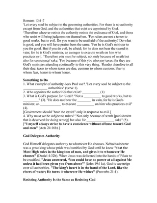 Romans 13:1-7
1
Let every soul be subject to the governing authorities. For there is no authority
except from God, and the authorities that exist are appointed by God.
2
Therefore whoever resists the authority resists the ordinance of God, and those
who resist will bring judgment on themselves. 3
For rulers are not a terror to
good works, but to evil. Do you want to be unafraid of the authority? Do what
is good, and you will have praise from the same. 4
For he is God's minister to
you for good. But if you do evil, be afraid; for he does not bear the sword in
vain; for he is God's minister, an avenger to execute wrath on him who
practices evil. 5
Therefore you must be subject, not only because of wrath but
also for conscience' sake. 6
For because of this you also pay taxes, for they are
God's ministers attending continually to this very thing. 7
Render therefore to all
their due: taxes to whom taxes are due, customs to whom customs, fear to
whom fear, honor to whom honor.
Something to Do
1. What example of authority does Paul use? "Let every soul be subject to the
______________ authorities" (verse 1).
2. Who appoints the authorities that exist? __________ (1)
3. What is God's purpose for rulers? "Not a __________ to good works, but to
_________" (3). "He does not bear the ________ in vain, for he is God's
minister, an ____________ to execute __________ on him who practices evil"
(4).
[Government should "bear the sword" only in response to evil.]
4. Why must we be subject to rulers? "Not only because of wrath [punishment
that is deserved for doing wrong] but also for ________________ sake" (5).
["I myself always strive to have a conscience without offense toward God
and men" (Acts 24:16b).]
God Delegates Authority
God Himself delegates authority to whomever He chooses. Nebuchadnezzar
was a great king whose pride was humbled by God until he knew "that the
Most High rules in the kingdom of men, and gives it to whomever He
chooses" (Daniel 4:32b). When Jesus was delivered into the hands of Pilate to
be crucified, "Jesus answered, ‘You could have no power at all against Me
unless it had been given you from above'" (John 19:11a). God is sovereign
over all authorities. "The king's heart is in the hand of the Lord, like the
rivers of water; He turns it wherever He wishes" (Proverbs 21:1).
Resisting Authority Is the Same as Resisting God
 