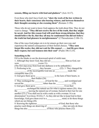 seasons, filling our hearts with food and gladness" (Acts 14:17).
Even those who don't have God's law "show the work of the law written in
their hearts, their conscience also bearing witness, and between themselves
their thoughts accusing or else excusing them" (Romans 2:15b).
Those who do not want to know God suppress the truth about Him. They do not
want to change. "They did not receive the love of the truth, that they might
be saved. And for this reason God will send them strong delusion, that they
should believe the lie, that they all may be condemned who did not believe
the truth but had pleasure in unrighteousness" (2 Thessalonians 2:10b-12).
One of the ways God judges sin is to let sinners go their own way and
experience the natural consequences of their foolish choices. "They soon
forgot His works; they did not wait for His counsel . . . . And He gave them
their request, but sent leanness into their soul" (Psalm 106:13,15).
Something to Do
Fill in the blanks to see the downward spiral of sinful man:
1. Although they knew God, they did not _____________ Him as God, nor
were _________________ (verse 21).
[The first step away from God into darkness is to be unthankful.]
2. Professing to be _______, they became _______ (22). 3. They changed the
___________ of the incorruptible God into an ___________ made like
corruptible man (23).
4. God gave them up to _________________ in the lusts of their hearts, to
_______________ their bodies (24).
5. They exchanged the _________ of God for the _____, and worshiped and
served the _________________ rather than the ______________ (25).
6. God gave them up to __________ _______________. Even their
___________ exchanged the natural use for what is against nature (26). Also
the _________, leaving the natural use of woman, burned in their lust for one
another (27). ["You shall not lie with a male as with a woman. It is an
abomination" (Leviticus 18:22).] 7. As they did not like to keep God in their
knowledge, God gave them over to a _____________ mind, to do those things
which are not fitting (28).
8. Knowing the righteous ___________________ of God, that those who
practice such things are deserving of ______________, they not only do these
things but also _________________ of those who practice them (32).
 