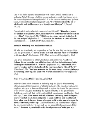 One of the fruits (results) of our union with Jesus Christ is submission to
authority. Why? Because rebellion against authority, which God has set up, is
the same thing as rebellion against God. It is the same as serving other gods or
Satan, who is in total rebellion against God. "For rebellion is as the sin of
witchcraft, and stubbornness is as iniquity and idolatry" (1 Samuel
15:23a).
Our attitude is to be submissive as to the Lord Himself. "Therefore, just as
the church is subject to Christ, so let the wives be to their own husbands in
everything" (Ephesians 5:24). "Children, obey your parents in the Lord,
for this is right" (Ephesians 6:1). "Servants, be obedient to those who are
your masters . . . , as to Christ" (Ephesians 6:5).
Those in Authority Are Accountable to God
All who are in authority are responsible to God for how they use the privilege
God has given them. "There is a time in which one man rules over another
to his own hurt" (Ecclesiastes 8:9b). Their actions will be judged by God.
God gives instructions to fathers, husbands, and employers. "And you,
fathers, do not provoke your children to wrath, but bring them up in the
training and admonition of the Lord" (Ephesians 6:4). "Husbands, love
your wives, just as Christ also loved the church and gave Himself for it"
(Ephesians 5:25). "And you, masters, do the same things to them, giving up
threatening, knowing that your own Master also is in heaven" (Ephesians
6:9a).
Must We Always Obey Those in Authority?
There are times when someone in authority may ask you to do something
which is against the instruction of a higher authority. If a parent or husband or
employer asks you to do something which is against the law of the government
or the law of God, you must obey the higher authority. If the government
forbids parents to tell their children about God, parents must humbly obey God,
who says, "And these words which I command you today shall be in your
heart; you shall teach them diligently to your children, and shall talk of
them when you sit in your house, when you walk by the way, when you lie
down, and when you rise up" (Deuteronomy 6:6, 7). But they must respect
the government and obey laws which are not against God's commands. Peter
wrote, "But even if you should suffer for righteousness' sake, you are
 