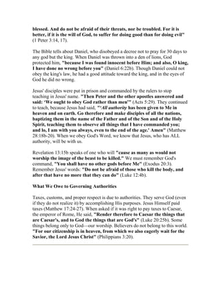 blessed. And do not be afraid of their threats, nor be troubled. For it is
better, if it is the will of God, to suffer for doing good than for doing evil"
(1 Peter 3:14, 17).
The Bible tells about Daniel, who disobeyed a decree not to pray for 30 days to
any god but the king. When Daniel was thrown into a den of lions, God
protected him, "because I was found innocent before Him; and also, O king,
I have done no wrong before you" (Daniel 6:22b). Though Daniel could not
obey the king's law, he had a good attitude toward the king, and in the eyes of
God he did no wrong.
Jesus' disciples were put in prison and commanded by the rulers to stop
teaching in Jesus' name. "Then Peter and the other apostles answered and
said: ‘We ought to obey God rather than men'" (Acts 5:29). They continued
to teach, because Jesus had said, "‘All authority has been given to Me in
heaven and on earth. Go therefore and make disciples of all the nations,
baptizing them in the name of the Father and of the Son and of the Holy
Spirit, teaching them to observe all things that I have commanded you;
and lo, I am with you always, even to the end of the age.' Amen" (Matthew
28:18b-20). When we obey God's Word, we know that Jesus, who has ALL
authority, will be with us.
Revelation 13:15b speaks of one who will "cause as many as would not
worship the image of the beast to be killed." We must remember God's
command, "You shall have no other gods before Me" (Exodus 20:3).
Remember Jesus' words: "Do not be afraid of those who kill the body, and
after that have no more that they can do" (Luke 12:4b).
What We Owe to Governing Authorities
Taxes, customs, and proper respect is due to authorities. They serve God (even
if they do not realize it) by accomplishing His purposes. Jesus Himself paid
taxes (Matthew 17:24-27). When asked if it was right to pay taxes to Caesar,
the emperor of Rome, He said, "Render therefore to Caesar the things that
are Caesar's, and to God the things that are God's" (Luke 20:25b). Some
things belong only to God—our worship. Believers do not belong to this world.
"For our citizenship is in heaven, from which we also eagerly wait for the
Savior, the Lord Jesus Christ" (Philippians 3:20).
 