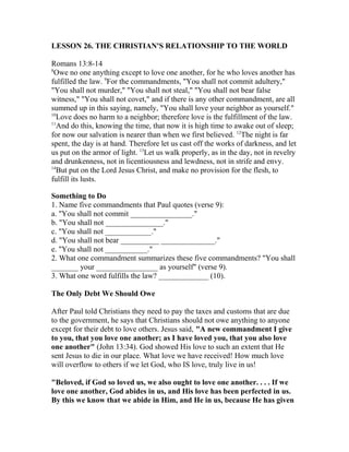 LESSON 26. THE CHRISTIAN'S RELATIONSHIP TO THE WORLD
Romans 13:8-14
8
Owe no one anything except to love one another, for he who loves another has
fulfilled the law. 9
For the commandments, "You shall not commit adultery,"
"You shall not murder," "You shall not steal," "You shall not bear false
witness," "You shall not covet," and if there is any other commandment, are all
summed up in this saying, namely, "You shall love your neighbor as yourself."
10
Love does no harm to a neighbor; therefore love is the fulfillment of the law.
11
And do this, knowing the time, that now it is high time to awake out of sleep;
for now our salvation is nearer than when we first believed. 12
The night is far
spent, the day is at hand. Therefore let us cast off the works of darkness, and let
us put on the armor of light. 13
Let us walk properly, as in the day, not in revelry
and drunkenness, not in licentiousness and lewdness, not in strife and envy.
14
But put on the Lord Jesus Christ, and make no provision for the flesh, to
fulfill its lusts.
Something to Do
1. Name five commandments that Paul quotes (verse 9):
a. "You shall not commit ________________."
b. "You shall not _______________."
c. "You shall not ____________."
d. "You shall not bear __________ ______________."
e. "You shall not ___________."
2. What one commandment summarizes these five commandments? "You shall
_______ your ________________ as yourself" (verse 9).
3. What one word fulfills the law? _____________ (10).
The Only Debt We Should Owe
After Paul told Christians they need to pay the taxes and customs that are due
to the government, he says that Christians should not owe anything to anyone
except for their debt to love others. Jesus said, "A new commandment I give
to you, that you love one another; as I have loved you, that you also love
one another" (John 13:34). God showed His love to such an extent that He
sent Jesus to die in our place. What love we have received! How much love
will overflow to others if we let God, who IS love, truly live in us!
"Beloved, if God so loved us, we also ought to love one another. . . . If we
love one another, God abides in us, and His love has been perfected in us.
By this we know that we abide in Him, and He in us, because He has given
 