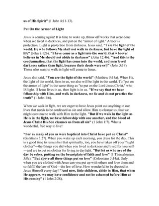 us of His Spirit" (1 John 4:11-13).
Put On the Armor of Light
Jesus is coming again! It is time to wake up, throw off works that were done
when we lived in darkness, and put on the "armor of light." Armor is
protection. Light is protection from darkness. Jesus said, "I am the light of the
world. He who follows Me shall not walk in darkness, but have the light of
life" (John 8:12b). "I have come as a light into the world, that whoever
believes in Me should not abide in darkness" (John 12:46). "And this is the
condemnation, that the light has come into the world, and men loved
darkness rather than light, because their deeds were evil" (John 3:19).
Those who want to walk in light will come to Jesus.
Jesus also said, "You are the light of the world" (Matthew 5:14a). When He,
the light of the world, lives in us, we also will be light in the world. To "put on
the armor of light" is the same thing as "to put on the Lord Jesus Christ," who
IS light. If Jesus lives in us, then light is in us. "If we say that we have
fellowship with Him, and walk in darkness, we lie and do not practice the
truth" (1 John 1:6).
When we walk in light, we are eager to have Jesus point out anything in our
lives that needs to be confessed as sin and allow Him to cleanse us, that we
might continue to walk with Him in the light. "But if we walk in the light as
He is in the light, we have fellowship with one another, and the blood of
Jesus Christ His Son cleanses us from all sin" (1 John 1:7). What a
wonderful, free way to live!
"For as many of you as were baptized into Christ have put on Christ"
(Galatians 3:27). When you wake up each morning, you dress for the day. This
is a good time to remember that spiritually, too, you have taken off your "night
clothes"—the things you did when you lived in darkness and lived for yourself
—and are to put on clothes for living in daylight. "But let us who are of the
day be sober, putting on the breastplate of faith and love" (1 Thessalonians
5:8a). "But above all these things put on love" (Colossians 3:14a). Only
when you are clothed with Jesus can you put up with others and love them and
so fulfill the law of God—the law of love. How wonderful to be dressed in
Jesus Himself every day! "And now, little children, abide in Him, that when
He appears, we may have confidence and not be ashamed before Him at
His coming" (1 John 2:28).
 