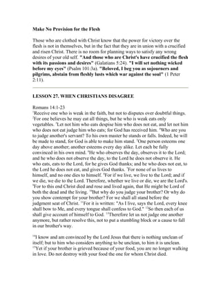 Make No Provision for the Flesh
Those who are clothed with Christ know that the power for victory over the
flesh is not in themselves, but in the fact that they are in union with a crucified
and risen Christ. There is no room for planning ways to satisfy any wrong
desires of your old self. "And those who are Christ's have crucified the flesh
with its passions and desires" (Galatians 5:24). "I will set nothing wicked
before my eyes" (Psalm 101:3a). "Beloved, I beg you as sojourners and
pilgrims, abstain from fleshly lusts which war against the soul" (1 Peter
2:11).
LESSON 27. WHEN CHRISTIANS DISAGREE
Romans 14:1-23
1
Receive one who is weak in the faith, but not to disputes over doubtful things.
2
For one believes he may eat all things, but he who is weak eats only
vegetables. 3
Let not him who eats despise him who does not eat, and let not him
who does not eat judge him who eats; for God has received him. 4
Who are you
to judge another's servant? To his own master he stands or falls. Indeed, he will
be made to stand, for God is able to make him stand. 5
One person esteems one
day above another; another esteems every day alike. Let each be fully
convinced in his own mind. 6
He who observes the day, observes it to the Lord;
and he who does not observe the day, to the Lord he does not observe it. He
who eats, eats to the Lord, for he gives God thanks; and he who does not eat, to
the Lord he does not eat, and gives God thanks. 7
For none of us lives to
himself, and no one dies to himself. 8
For if we live, we live to the Lord; and if
we die, we die to the Lord. Therefore, whether we live or die, we are the Lord's.
9
For to this end Christ died and rose and lived again, that He might be Lord of
both the dead and the living. 10
But why do you judge your brother? Or why do
you show contempt for your brother? For we shall all stand before the
judgment seat of Christ. 11
For it is written: "As I live, says the Lord, every knee
shall bow to Me, and every tongue shall confess to God." 12
So then each of us
shall give account of himself to God. 13
Therefore let us not judge one another
anymore, but rather resolve this, not to put a stumbling block or a cause to fall
in our brother's way.
14
I know and am convinced by the Lord Jesus that there is nothing unclean of
itself; but to him who considers anything to be unclean, to him it is unclean.
15
Yet if your brother is grieved because of your food, you are no longer walking
in love. Do not destroy with your food the one for whom Christ died.
 