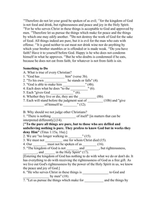 16
Therefore do not let your good be spoken of as evil; 17
for the kingdom of God
is not food and drink, but righteousness and peace and joy in the Holy Spirit.
18
For he who serves Christ in these things is acceptable to God and approved by
men. 19
Therefore let us pursue the things which make for peace and the things
by which one may edify another. 20
Do not destroy the work of God for the sake
of food. All things indeed are pure, but it is evil for the man who eats with
offense. 21
It is good neither to eat meat nor drink wine nor do anything by
which your brother stumbles or is offended or is made weak. 22
Do you have
faith? Have it to yourself before God. Happy is he who does not condemn
himself in what he approves. 23
But he who doubts is condemned if he eats,
because he does not eat from faith; for whatever is not from faith is sin.
Something to Do
A. What is true of every Christian?
1. "God has ______________ him" (verse 3b).
2. "To his own _____________ he stands or falls" (4).
3. "God is able to make him _____________" (4b).
4. Each does what he does "to the __________" (6).
5. Each "gives God _____________" (6).
6. Whether they live or die, they are the __________ (8b).
7. Each will stand before the judgment seat of _________ (10b) and "give
____________ of himself to ________" (12).
B. Why should we not judge other Christians?
1. "There is nothing ______________ of itself" [in matters that can be
interpreted differently] (14).
["To the pure all things are pure, but to those who are defiled and
unbelieving nothing is pure. They profess to know God but in works they
deny Him" (Titus 1:15a, 16a).]
2. We are "no longer walking in ________" (15).
3. We must not __________ one for whom Christ died (15).
4. Our ________ must not be spoken of as ________ (16).
5. "The kingdom of God is not _______ and ________, but righteousness,
________, and ______ in the Holy Spirit" (17).
[Entering the kingdom of God has nothing to do with what we do or don't do. It
has everything to do with receiving the righteousness of God as a free gift. As
we live out God's righteousness by the power of the Holy Spirit in us, we know
the peace and joy of God.]
6. "He who serves Christ in these things is _______________ to God and
_______________ by men" (18).
7. "Let us pursue the things which make for ___________ and the things by
 