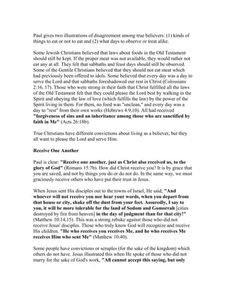 Paul gives two illustrations of disagreement among true believers: (1) kinds of
things to eat or not to eat and (2) what days to observe or treat alike.
Some Jewish Christians believed that laws about foods in the Old Testament
should still be kept. If the proper meat was not available, they would rather not
eat any at all. They felt that sabbaths and feast days should still be observed.
Some of the Gentile Christians believed that they should not eat meat which
had previously been offered to idols. Some believed that every day was a day to
serve the Lord and that sabbaths foreshadowed our rest in Christ (Colossians
2:16, 17). Those who were strong in their faith that Christ fulfilled all the laws
of the Old Testament felt that they could please the Lord best by walking in the
Spirit and obeying the law of love (which fulfills the law) by the power of the
Spirit living in them. For them, no food was "unclean," and every day was a
day to "rest" from their own works (Hebrews 4:9,10). All had received
"forgiveness of sins and an inheritance among those who are sanctified by
faith in Me" (Acts 26:18b).
True Christians have different convictions about living as a believer, but they
all want to please the Lord and serve Him.
Receive One Another
Paul is clear: "Receive one another, just as Christ also received us, to the
glory of God" (Romans 15:7b). How did Christ receive you? It is by grace that
you are saved, and not by things you do or do not do. In the same way, we must
graciously receive others who have put their trust in Jesus.
When Jesus sent His disciples out to the towns of Israel, He said, "And
whoever will not receive you nor hear your words, when you depart from
that house or city, shake off the dust from your feet. Assuredly, I say to
you, it will be more tolerable for the land of Sodom and Gomorrah [cities
destroyed by fire from heaven] in the day of judgment than for that city!"
(Matthew 10:14,15). This was a strong rebuke against those who did not
receive Jesus' disciples. Those who truly know God will recognize and receive
His children. "He who receives you receives Me, and he who receives Me
receives Him who sent Me" (Matthew 10:40).
Some people have convictions or scruples (for the sake of the kingdom) which
others do not have. Jesus illustrated this when He spoke of those who did not
marry for the sake of God's work, "All cannot accept this saying, but only
 