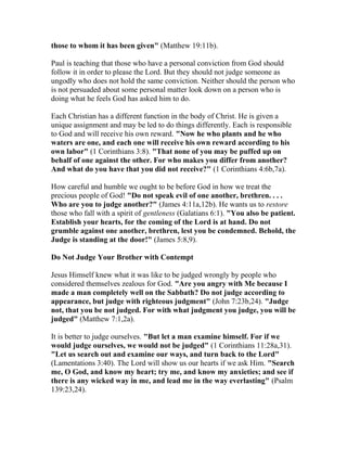 those to whom it has been given" (Matthew 19:11b).
Paul is teaching that those who have a personal conviction from God should
follow it in order to please the Lord. But they should not judge someone as
ungodly who does not hold the same conviction. Neither should the person who
is not persuaded about some personal matter look down on a person who is
doing what he feels God has asked him to do.
Each Christian has a different function in the body of Christ. He is given a
unique assignment and may be led to do things differently. Each is responsible
to God and will receive his own reward. "Now he who plants and he who
waters are one, and each one will receive his own reward according to his
own labor" (1 Corinthians 3:8). "That none of you may be puffed up on
behalf of one against the other. For who makes you differ from another?
And what do you have that you did not receive?" (1 Corinthians 4:6b,7a).
How careful and humble we ought to be before God in how we treat the
precious people of God! "Do not speak evil of one another, brethren. . . .
Who are you to judge another?" (James 4:11a,12b). He wants us to restore
those who fall with a spirit of gentleness (Galatians 6:1). "You also be patient.
Establish your hearts, for the coming of the Lord is at hand. Do not
grumble against one another, brethren, lest you be condemned. Behold, the
Judge is standing at the door!" (James 5:8,9).
Do Not Judge Your Brother with Contempt
Jesus Himself knew what it was like to be judged wrongly by people who
considered themselves zealous for God. "Are you angry with Me because I
made a man completely well on the Sabbath? Do not judge according to
appearance, but judge with righteous judgment" (John 7:23b,24). "Judge
not, that you be not judged. For with what judgment you judge, you will be
judged" (Matthew 7:1,2a).
It is better to judge ourselves. "But let a man examine himself. For if we
would judge ourselves, we would not be judged" (1 Corinthians 11:28a,31).
"Let us search out and examine our ways, and turn back to the Lord"
(Lamentations 3:40). The Lord will show us our hearts if we ask Him. "Search
me, O God, and know my heart; try me, and know my anxieties; and see if
there is any wicked way in me, and lead me in the way everlasting" (Psalm
139:23,24).
 