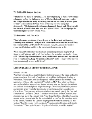 We Will All Be Judged by Jesus
"Therefore we make it our aim, . . . to be well pleasing to Him. For we must
all appear before the judgment seat of Christ, that each one may receive
the things done in the body, according to what he has done, whether good
or bad" (2 Corinthians 5:9,10). Jesus is the only one who can judge
righteously. "My judgment is righteous, because I do not seek My own will
but the will of the Father who sent Me" (John 5:30b). "He shall judge the
world in righteousness" (Psalm 9:8a).
We Serve the Lord, Not Man
"And whatever you do, do it heartily, as to the Lord and not to men,
knowing that from the Lord you will receive the reward of the inheritance;
for you serve the Lord Christ" (Colossians 3:23,24). Jesus is the Lord of
every true Christian, and He is the one who tells each what to do.
When I asked God to show me His heart concerning Romans chapter 14, I
found myself sobbing with grief. God so longs for us to love each other. Jesus
said, "This is My commandment, that you love one another as I have loved
you. If you love Me, keep My commandments" (John 15:12; 14:15). Do you
love Jesus enough to love as He loved?
LESSON 28. JESUS CHRIST IS OUR EXAMPLE
Romans 15:1-13
1
We then who are strong ought to bear with the scruples of the weak, and not to
please ourselves. 2
Let each of us please his neighbor for his good, leading to
edification. 3
For even Christ did not please Himself; but as it is written, "The
reproaches of those who reproached You fell on Me." 4
For whatever things
were written before were written for our learning, that we through the patience
and comfort of the Scriptures might have hope. 5
Now may the God of patience
and comfort grant you to be like-minded toward one another, according to
Christ Jesus, 6
that you may with one mind and one mouth glorify the God and
Father of our Lord Jesus Christ. 7
Therefore receive one another, just as Christ
also received us, to the glory of God. 8
Now I say that Jesus Christ has become a
servant to the circumcision for the truth of God, to confirm the promises made
to the fathers, 9
and that the Gentiles might glorify God for His mercy, as it is
written: "For this reason I will confess to You among the Gentiles, and sing to
Your name." 10
And again he says: "Rejoice, O Gentiles, with His people!"
 