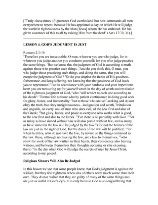 ["Truly, these times of ignorance God overlooked, but now commands all men
everywhere to repent, because He has appointed a day on which He will judge
the world in righteousness by the Man [Jesus] whom He has ordained. He has
given assurance of this to all by raising Him from the dead" (Acts 17:30, 31).]
LESSON 4. GOD'S JUDGMENT IS JUST
Romans 2:1-16
1
Therefore you are inexcusable, O man, whoever you are who judge, for in
whatever you judge another you condemn yourself; for you who judge practice
the same things. 2
But we know that the judgment of God is according to truth
against those who practice such things. 3
And do you think this, O man, you
who judge those practicing such things, and doing the same, that you will
escape the judgment of God? 4
Or do you despise the riches of His goodness,
forbearance, and longsuffering, not knowing that the goodness of God leads
you to repentance? 5
But in accordance with your hardness and your impenitent
heart you are treasuring up for yourself wrath in the day of wrath and revelation
of the righteous judgment of God, 6
who "will render to each one according to
his deeds": 7
Eternal life to those who by patient continuance in doing good seek
for glory, honor, and immortality; 8
but to those who are self-seeking and do not
obey the truth, but obey unrighteousness—indignation and wrath, 9
tribulation
and anguish, on every soul of man who does evil, of the Jew first and also of
the Greek; 10
but glory, honor, and peace to everyone who works what is good,
to the Jew first and also to the Greek. 11
For there is no partiality with God. 12
For
as many as have sinned without law will also perish without law, and as many
as have sinned in the law will be judged by the law 13
(for not the hearers of the
law are just in the sight of God, but the doers of the law will be justified; 14
for
when Gentiles, who do not have the law, by nature do the things contained in
the law, these, although not having the law, are a law to themselves, 15
who
show the work of the law written in their hearts, their conscience also bearing
witness, and between themselves their thoughts accusing or else excusing
them) 16
in the day when God will judge the secrets of men by Jesus Christ,
according to my gospel.
Religious Sinners Will Also Be Judged
In this lesson we see that some people know that God's judgment is against the
wicked, but they feel righteous when sins of others seem much worse than their
own. They do not realize that they are guilty of many of the same things and
are just as sinful in God's eyes. It is only because God is so longsuffering that
 