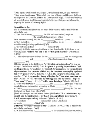11
And again: "Praise the Lord, all you Gentiles! laud Him, all you peoples!"
12
And again, Isaiah says: "There shall be a root of Jesse; and He who shall rise
to reign over the Gentiles, in Him the Gentiles shall hope." 13
Now may the God
of hope fill you with all joy and peace in believing, that you may abound in
hope by the power of the Holy Spirit.
Something to Do
Fill in the blanks to learn what we must do in order to be like-minded with
other believers:
1. "We then who are __________ [in faith and convictions] ought to
_________ ________ the scruples [of conscience] of the ______________ [in
faith and convictions], and not to ___________ ourselves" (verse 1).
2. "Let each of us ________________ his neighbor for his _________, leading
to edification [building up his faith]" (2).
3. "Even Christ did not ____________ Himself" (3).
[Not only is Christ an example of how to live, but also His Spirit lives in us,
working in us "both to will and to do for His good pleasure" (Philippians
2:13b).]
4. The Scriptures were "written for our _______________, that we through the
______________ and _____________ of the Scriptures might have
__________" (4).
[Things we read in the Bible were "written for our admonition" to help us
today (1 Corinthians 10:11b). "All Scripture is given by inspiration of God,
and is profitable for doctrine, for reproof, for correction, for instruction in
righteousness, that the man of God may be complete, thoroughly equipped
for every good work" (2 Timothy 3:16,17). The Scriptures bring hope and
comfort. "This is my comfort in my affliction, for Your word has given me
life" (Psalm 119: 50). "You are my hiding place and my shield; I hope in
Your word" (Psalm 119:114). "In His word I do hope" (Psalm 130:5b).]
5. "Now may the God of _____________ and __________ grant you to be like-
minded toward one another, according to Christ ___________" (5).
6. "With ______ __________ and ______ ____________ glorify the God and
Father of our Lord Jesus Christ" (6).
[Both our thoughts and our words should glorify God. "Let the words of my
mouth and the meditation of my heart be acceptable in Your sight, O
Lord, my strength and my redeemer" (Psalm 19:14).]
7. "Therefore _____________ one another, just as Christ also ______________
us, to the __________ of God" (7).
["He who receives you receives Me" (Matthew 10:40a). To be at peace with
other believers honors God.]
8. "Christ has become a _______________ to the circumcision [Jewish people]
 