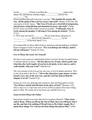 for the _________ of God, to confirm the _______________ made to the
fathers (8), and that the Gentiles might ____________ God for His
__________" (9).
[Jesus humbled Himself to become a servant. "The humble He teaches His
way. All the paths of the Lord are mercy and truth" (Psalm 25:9b,10a). We
can rejoice in God's mercy. "But You, O Lord, are a God full of compassion,
and gracious, longsuffering and abundant in mercy and truth" (Psalm
86:15). Jesus served His Father in heaven joyfully. "I will praise You, O
Lord, among the peoples; I will sing to You among the nations" (Psalm
57:9).]
9. "Now may the God of __________ fill you with all joy and peace in
_________________, that you may abound in __________ by the
_____________ of the Holy Spirit" (13).
[It is impossible for those filled with joy and peace and abounding in confident
hope to engage in strife or division. "For you shall go out with joy, and be
led out with peace" (Isaiah 55:12a).]
Live to Please the Lord, Not Yourself
We have every reason to walk humbly before our God. He has revealed truth to
us and has shown us mercy. "He has shown you, O man, what is good; and
what does the Lord require of you but to do justly, to love mercy, and to
walk humbly with your God?" (Micah 6:8).
The very essence of sin is to go our own way, to live to please ourselves. This
is why Jesus had to die for us. "All we like sheep have gone astray; we have
turned, every one, to his own way; and the Lord has laid on Him the
iniquity of us all" (Isaiah 53:6).
Going our own way, pleasing only ourselves, does not bring glory to God.
"For all have sinned and fall short of the glory of God" (Romans 3:23).
This is why it is so important now to live so that we please Him and so bring
glory to Him. We cannot do it, but Jesus can, and He lives in us.
Jesus Lived to Please the Father
Paul points out that even Jesus did not live to please Himself. "Then Jesus
said to them, ‘When you lift up the Son of Man, then you will know that I
am He, and that I do nothing of Myself; but as My Father taught Me, I
speak these things. For I always do those things that please Him'" (John
 