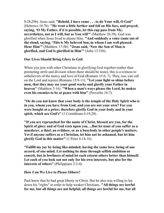 8:28,29b). Jesus said, "Behold, I have come . . . to do Your will, O God"
(Hebrews 10:7b). "He went a little farther and fell on His face, and prayed,
saying, ‘O My Father, if it is possible, let this cup pass from Me;
nevertheless, not as I will, but as You will'" (Matthew 26:39). God was
glorified when Jesus lived to please Him. "And suddenly a voice came out of
the cloud, saying, ‘This is My beloved Son, in whom I am well pleased.
Hear Him'" (Matthew 17:5b). "Jesus said, ‘Now the Son of Man is
glorified, and God is glorified in Him'" (John 13:31b).
Our Lives Should Bring Glory to God
When you join with other Christians in glorifying God together (rather than
promoting strife and division where there should be none), this is a witness to
unbelievers of the mercy and love of God (Romans 15:6, 7). They, too, can call
on the Lord and rejoice (Romans 15:9-11). "Let your light so shine before
men, that they may see your good works and glorify your Father in
heaven" (Matthew 5:16). "When a man's ways please the Lord, he makes
even his enemies to be at peace with him" (Proverbs 16:7).
"Or do you not know that your body is the temple of the Holy Spirit who is
in you, whom you have from God, and you are not your own? For you
were bought at a price; therefore glorify God in your body and in your
spirit, which are God's" (1 Corinthians 6:19,20).
"If you are reproached for the name of Christ, blessed are you, for the
Spirit of glory and of God rests upon you. ...But let none of you suffer as a
murderer, a thief, an evildoer, or as a busybody in other people's matters.
Yet if anyone suffers as a Christian, let him not be ashamed, but let him
glorify God in this matter" (1 Peter 4:14-16).
"Fulfill my joy by being like-minded, having the same love, being of one
accord, of one mind. Let nothing be done through selfish ambition or
conceit, but in lowliness of mind let each esteem others better than himself.
Let each of you look out not only for his own interests, but also for the
interests of others" (Philippians 2:2-4).
How Can We Live to Please Others?
Paul knew that he had great liberty in Christ. But he also was willing to lay
down his "rights" in order to help weaker Christians. "All things are lawful
for me, but all things are not helpful; all things are lawful for me, but all
 