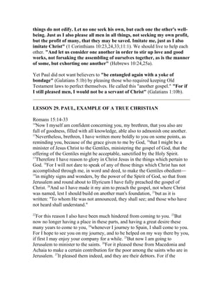 things do not edify. Let no one seek his own, but each one the other's well-
being. Just as I also please all men in all things, not seeking my own profit,
but the profit of many, that they may be saved. Imitate me, just as I also
imitate Christ" (1 Corinthians 10:23,24,33;11:1). We should live to help each
other. "And let us consider one another in order to stir up love and good
works, not forsaking the assembling of ourselves together, as is the manner
of some, but exhorting one another" (Hebrews 10:24,25a).
Yet Paul did not want believers to "be entangled again with a yoke of
bondage" (Galatians 5:1b) by pleasing those who required keeping Old
Testament laws to perfect themselves. He called this "another gospel." "For if
I still pleased men, I would not be a servant of Christ" (Galatians 1:10b).
LESSON 29. PAUL, EXAMPLE OF A TRUE CHRISTIAN
Romans 15:14-33
14
Now I myself am confident concerning you, my brethren, that you also are
full of goodness, filled with all knowledge, able also to admonish one another.
15
Nevertheless, brethren, I have written more boldly to you on some points, as
reminding you, because of the grace given to me by God, 16
that I might be a
minister of Jesus Christ to the Gentiles, ministering the gospel of God, that the
offering of the Gentiles might be acceptable, sanctified by the Holy Spirit.
17
Therefore I have reason to glory in Christ Jesus in the things which pertain to
God. 18
For I will not dare to speak of any of those things which Christ has not
accomplished through me, in word and deed, to make the Gentiles obedient—
19
in mighty signs and wonders, by the power of the Spirit of God, so that from
Jerusalem and round about to Illyricum I have fully preached the gospel of
Christ. 20
And so I have made it my aim to preach the gospel, not where Christ
was named, lest I should build on another man's foundation, 21
but as it is
written: "To whom He was not announced, they shall see; and those who have
not heard shall understand."
22
For this reason I also have been much hindered from coming to you. 23
But
now no longer having a place in these parts, and having a great desire these
many years to come to you, 24
whenever I journey to Spain, I shall come to you.
For I hope to see you on my journey, and to be helped on my way there by you,
if first I may enjoy your company for a while. 25
But now I am going to
Jerusalem to minister to the saints. 26
For it pleased those from Macedonia and
Achaia to make a certain contribution for the poor among the saints who are in
Jerusalem. 27
It pleased them indeed, and they are their debtors. For if the
 
