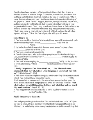 Gentiles have been partakers of their spiritual things, their duty is also to
minister to them in material things. 28
Therefore, when I have performed this
and have sealed to them this fruit, I shall go by way of you to Spain. 29
But I
know that when I come to you, I shall come in the fullness of the blessing of
the gospel of Christ. 30
Now I beg you, brethren, through the Lord Jesus Christ,
and through the love of the Spirit, that you strive together with me in your
prayers to God for me, 31
that I may be delivered from those in Judea who do not
believe, and that my service for Jerusalem may be acceptable to the saints,
32
that I may come to you with joy by the will of God, and may be refreshed
together with you. 33
Now the God of peace be with you all. Amen.
Something to Do
1. Paul was confident that the Christians in Rome were able to admonish each
other because they were "full of _______________, filled with all
________________" (14).
2. He had written boldly to remind them on some points "because of the
___________ given me by God" (15).
3. Paul was a minister of Jesus to the ____________ (16).
4. Gentiles (non-Jews) who believed the gospel were like Paul's offering to
God, acceptable because they were "_________________ [made holy] by the
Holy Spirit" (16).
5. Paul had "reason to glory in _________ __________" (17). He did not dare
to speak of anything "which _________ has not accomplished through me"
(18).
["But by the grace of God I am what I am, . . . but I labored more
abundantly than they all, yet not I, but the grace of God which was with
me" (1 Corinthians 15:10).]
6. Paul made it his aim to preach the good news where they did not know about
Christ, "lest I should build on another man's __________________" (20).
[Paul was called to pioneer work. He went where no one else had gone. He
based this on what Isaiah had prophesied about the crucified Messiah: "For
what had not been told them they shall see, and what they had not heard
they shall consider" (Isaiah 52:15b).]
7. Paul begged the Christians in Rome to strive together with him in their
"______________ to God" for him (30).
Paul's Three Prayer Requests
Paul had purposed to go to Jerusalem first and then to Rome (Acts 19:21) on
his way to Spain. (We do not know whether Paul ever reached Spain in his
lifetime.) He had already made arrangements to take with him an offering that
 