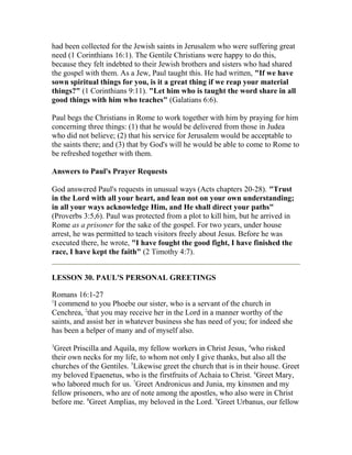 had been collected for the Jewish saints in Jerusalem who were suffering great
need (1 Corinthians 16:1). The Gentile Christians were happy to do this,
because they felt indebted to their Jewish brothers and sisters who had shared
the gospel with them. As a Jew, Paul taught this. He had written, "If we have
sown spiritual things for you, is it a great thing if we reap your material
things?" (1 Corinthians 9:11). "Let him who is taught the word share in all
good things with him who teaches" (Galatians 6:6).
Paul begs the Christians in Rome to work together with him by praying for him
concerning three things: (1) that he would be delivered from those in Judea
who did not believe; (2) that his service for Jerusalem would be acceptable to
the saints there; and (3) that by God's will he would be able to come to Rome to
be refreshed together with them.
Answers to Paul's Prayer Requests
God answered Paul's requests in unusual ways (Acts chapters 20-28). "Trust
in the Lord with all your heart, and lean not on your own understanding;
in all your ways acknowledge Him, and He shall direct your paths"
(Proverbs 3:5,6). Paul was protected from a plot to kill him, but he arrived in
Rome as a prisoner for the sake of the gospel. For two years, under house
arrest, he was permitted to teach visitors freely about Jesus. Before he was
executed there, he wrote, "I have fought the good fight, I have finished the
race, I have kept the faith" (2 Timothy 4:7).
LESSON 30. PAUL'S PERSONAL GREETINGS
Romans 16:1-27
1
I commend to you Phoebe our sister, who is a servant of the church in
Cenchrea, 2
that you may receive her in the Lord in a manner worthy of the
saints, and assist her in whatever business she has need of you; for indeed she
has been a helper of many and of myself also.
3
Greet Priscilla and Aquila, my fellow workers in Christ Jesus, 4
who risked
their own necks for my life, to whom not only I give thanks, but also all the
churches of the Gentiles. 5
Likewise greet the church that is in their house. Greet
my beloved Epaenetus, who is the firstfruits of Achaia to Christ. 6
Greet Mary,
who labored much for us. 7
Greet Andronicus and Junia, my kinsmen and my
fellow prisoners, who are of note among the apostles, who also were in Christ
before me. 8
Greet Amplias, my beloved in the Lord. 9
Greet Urbanus, our fellow
 