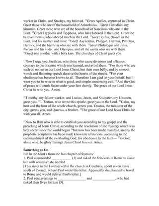 worker in Christ, and Stachys, my beloved. 10
Greet Apelles, approved in Christ.
Greet those who are of the household of Aristobulus. 11
Greet Herodion, my
kinsman. Greet those who are of the household of Narcissus who are in the
Lord. 12
Greet Tryphena and Tryphosa, who have labored in the Lord. Greet the
beloved Persis, who labored much in the Lord. 13
Greet Rufus, chosen in the
Lord, and his mother and mine. 14
Greet Asyncritus, Phlegon, Hermas, Patrobas,
Hermes, and the brethren who are with them. 15
Greet Philologus and Julia,
Nereus and his sister, and Olympas, and all the saints who are with them.
16
Greet one another with a holy kiss. The churches of Christ greet you.
17
Now I urge you, brethren, note those who cause divisions and offenses,
contrary to the doctrine which you learned, and avoid them. 18
For those who are
such do not serve our Lord Jesus Christ, but their own belly, and by smooth
words and flattering speech deceive the hearts of the simple. 19
For your
obedience has become known to all. Therefore I am glad on your behalf; but I
want you to be wise in what is good, and simple concerning evil. 20
And the God
of peace will crush Satan under your feet shortly. The grace of our Lord Jesus
Christ be with you. Amen.
21
Timothy, my fellow worker, and Lucius, Jason, and Sosipater, my kinsmen,
greet you. 22
I, Tertius, who wrote this epistle, greet you in the Lord. 23
Gaius, my
host and the host of the whole church, greets you. Erastus, the treasurer of the
city, greets you, and Quartus, a brother. 24
The grace of our Lord Jesus Christ be
with you all. Amen.
25
Now to Him who is able to establish you according to my gospel and the
preaching of Jesus Christ, according to the revelation of the mystery which was
kept secret since the world began 26
but now has been made manifest, and by the
prophetic Scriptures has been made known to all nations, according to the
commandment of the everlasting God, for obedience to the faith— 27
to God,
alone wise, be glory through Jesus Christ forever. Amen.
Something to Do
Fill in the blanks from the last chapter of Romans:
1. Paul commended ___________ (1) and asked the believers in Rome to assist
her with whatever she needed.
[This sister in the Lord served in the church in Cenchrea, about seven miles
south of Corinth, where Paul wrote this letter. Apparently she planned to travel
to Rome and would deliver Paul's letter.]
2. Paul sent greetings to ________________ and _____________, who had
risked their lives for him (3).
 